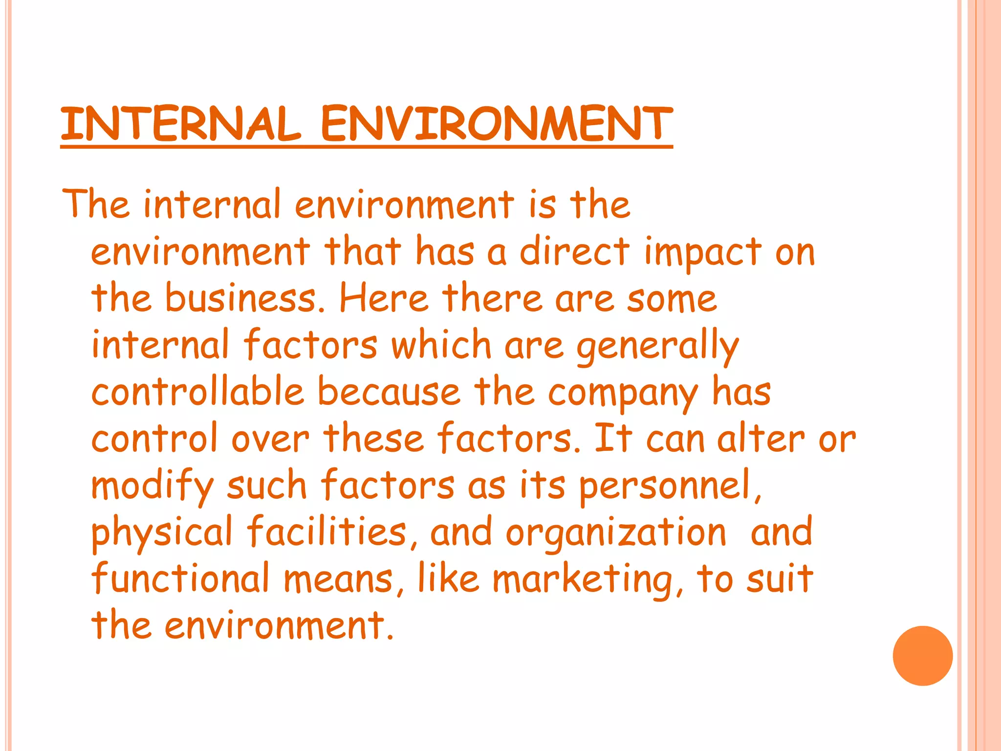 INTERNAL ENVIRONMENT
The internal environment is the
environment that has a direct impact on
the business. Here there are some
internal factors which are generally
controllable because the company has
control over these factors. It can alter or
modify such factors as its personnel,
physical facilities, and organization and
functional means, like marketing, to suit
the environment.
 
