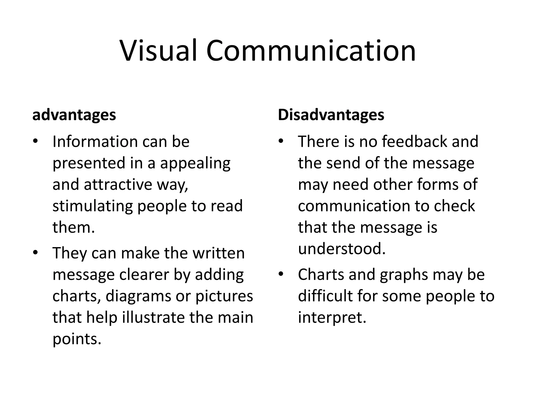 Visual Communication
advantages
• Information can be
presented in a appealing
and attractive way,
stimulating people to read
them.
• They can make the written
message clearer by adding
charts, diagrams or pictures
that help illustrate the main
points.
Disadvantages
• There is no feedback and
the send of the message
may need other forms of
communication to check
that the message is
understood.
• Charts and graphs may be
difficult for some people to
interpret.
 