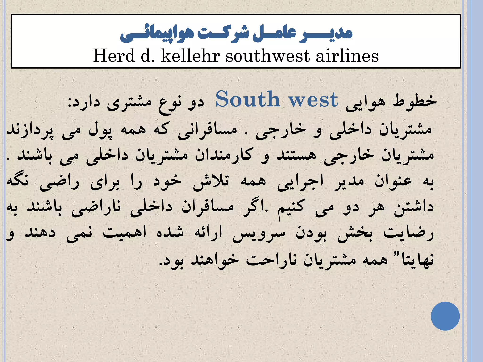 Herd d. kellehr southwest airlinessouthwest airlines 
خط طً اًَیی Southwest دي و عً مطتری دارد: 
مطتریان داخلی ي خارجی . مسافراوی ک مَ پ لً می پردازوذ 
مطتریان خارجی سَتىذ ي کارمىذان مطتریان داخلی می باضىذ . 
ب عى اًن مذیر اجرایی مَ تلاش خ دً را برای راضی وگ داضته رَ دي می کىیم .اگر مسافران داخلی واراضی باضىذ ب رضایت بخص ب دًن سريیس ارائ ضذ ا مَیت ومی د ىَذ ي 
و اُیتا“ مَ مطتریان واراحت خ اً ىَذ ب دً. 
 