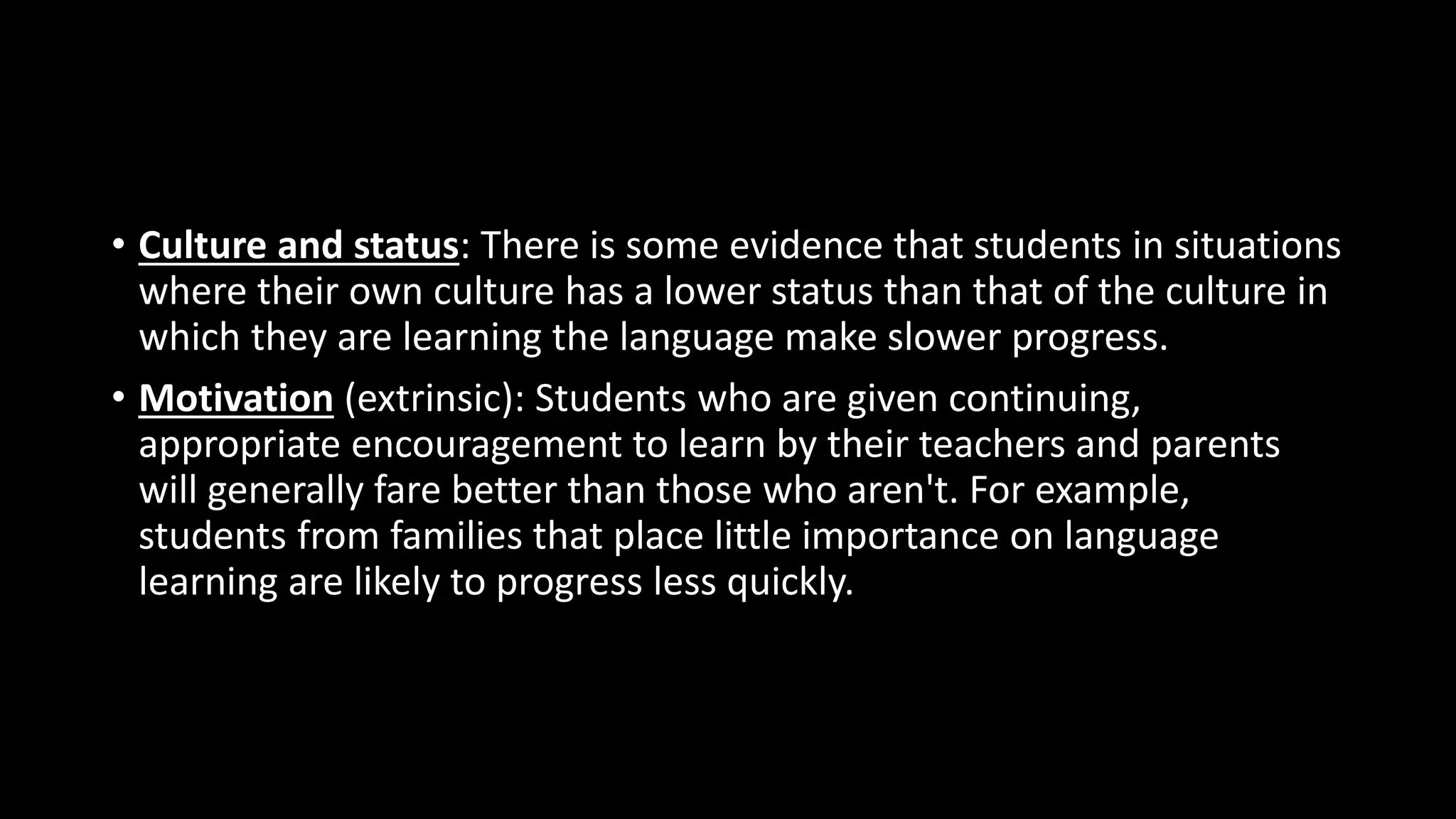 • Culture and status: There is some evidence that students in situations
where their own culture has a lower status than that of the culture in
which they are learning the language make slower progress.
• Motivation (extrinsic): Students who are given continuing,
appropriate encouragement to learn by their teachers and parents
will generally fare better than those who aren't. For example,
students from families that place little importance on language
learning are likely to progress less quickly.
 
