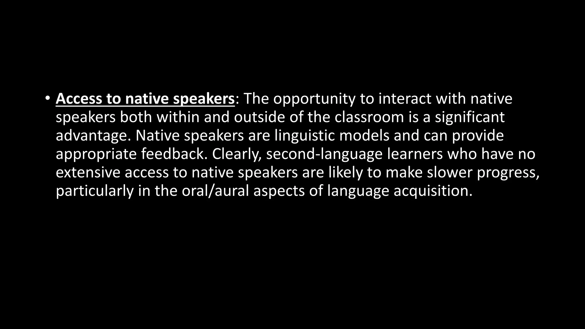 • Access to native speakers: The opportunity to interact with native
speakers both within and outside of the classroom is a significant
advantage. Native speakers are linguistic models and can provide
appropriate feedback. Clearly, second-language learners who have no
extensive access to native speakers are likely to make slower progress,
particularly in the oral/aural aspects of language acquisition.
 