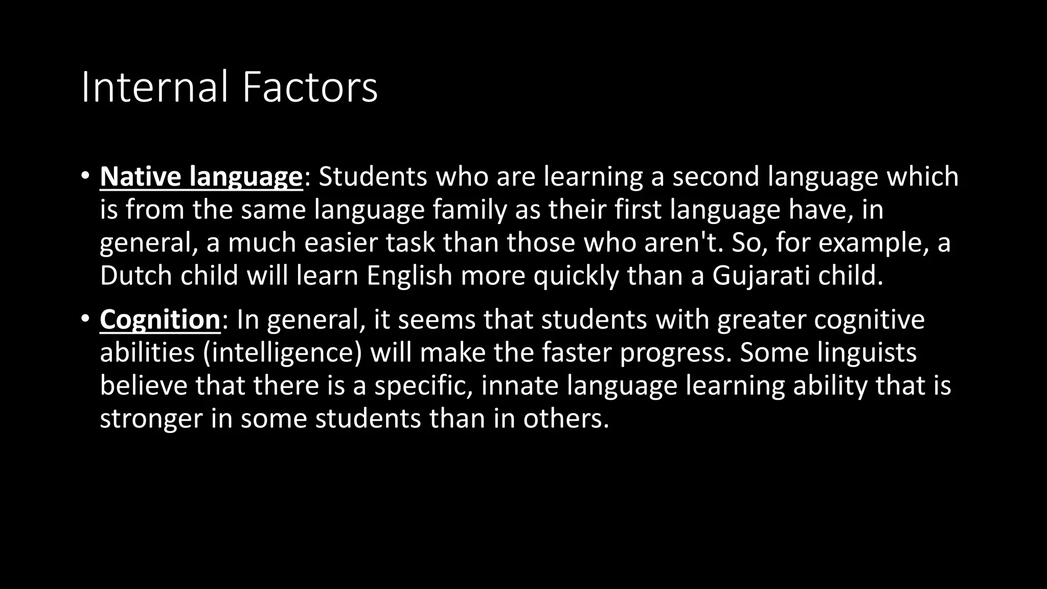 Internal Factors
• Native language: Students who are learning a second language which
is from the same language family as their first language have, in
general, a much easier task than those who aren't. So, for example, a
Dutch child will learn English more quickly than a Gujarati child.
• Cognition: In general, it seems that students with greater cognitive
abilities (intelligence) will make the faster progress. Some linguists
believe that there is a specific, innate language learning ability that is
stronger in some students than in others.
 