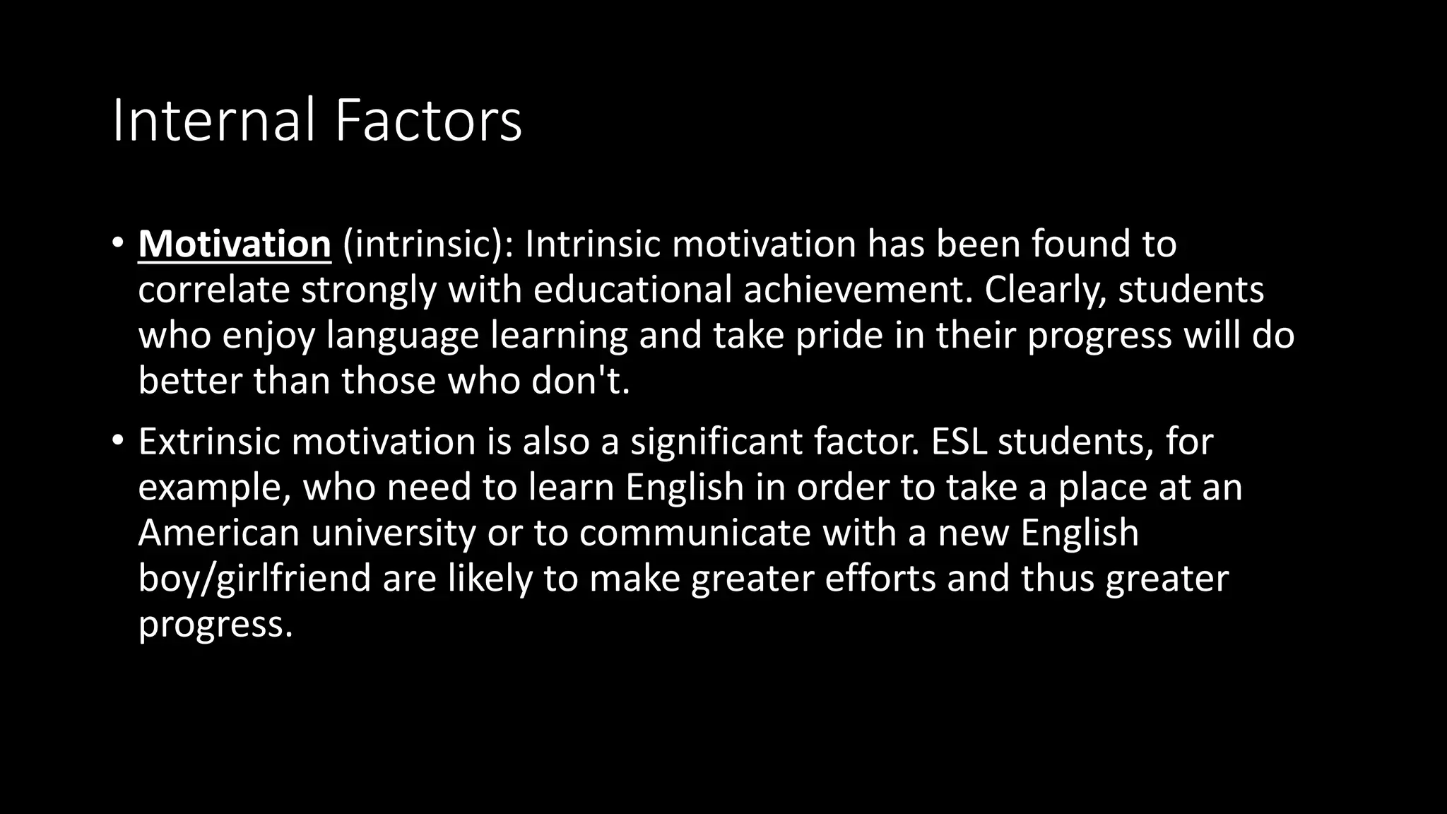 Internal Factors
• Motivation (intrinsic): Intrinsic motivation has been found to
correlate strongly with educational achievement. Clearly, students
who enjoy language learning and take pride in their progress will do
better than those who don't.
• Extrinsic motivation is also a significant factor. ESL students, for
example, who need to learn English in order to take a place at an
American university or to communicate with a new English
boy/girlfriend are likely to make greater efforts and thus greater
progress.
 