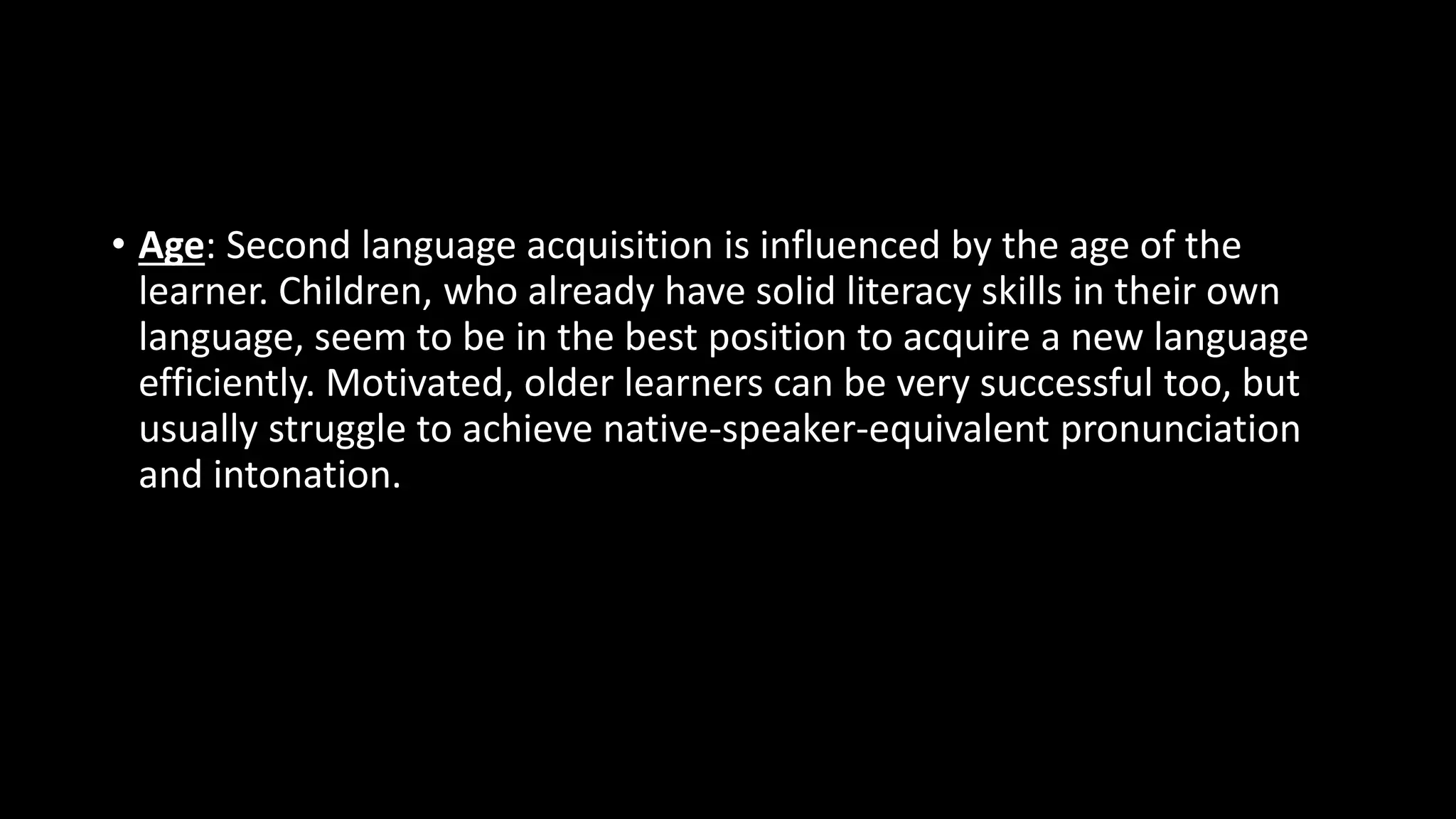 • Age: Second language acquisition is influenced by the age of the
learner. Children, who already have solid literacy skills in their own
language, seem to be in the best position to acquire a new language
efficiently. Motivated, older learners can be very successful too, but
usually struggle to achieve native-speaker-equivalent pronunciation
and intonation.
 