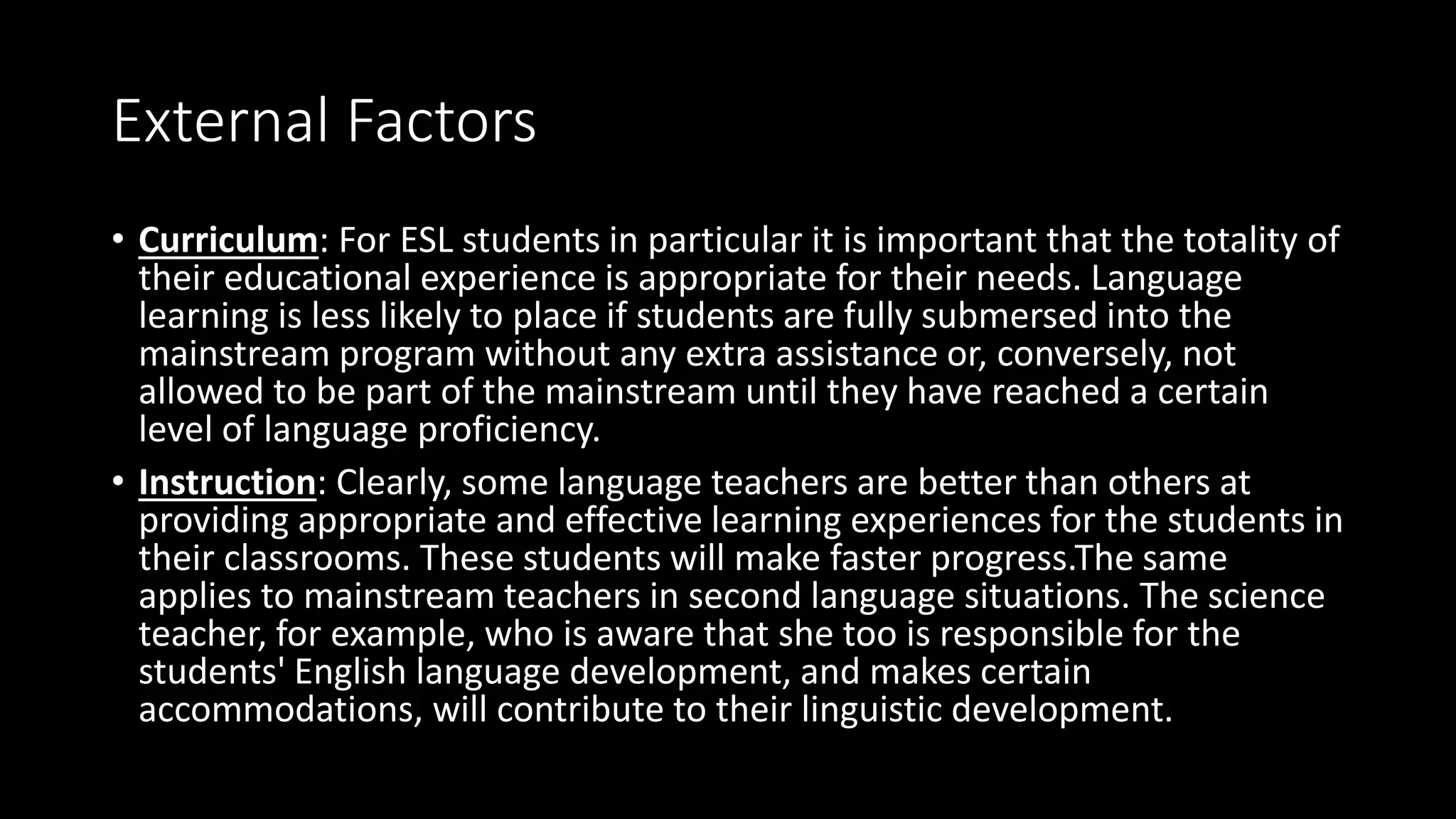External Factors
• Curriculum: For ESL students in particular it is important that the totality of
their educational experience is appropriate for their needs. Language
learning is less likely to place if students are fully submersed into the
mainstream program without any extra assistance or, conversely, not
allowed to be part of the mainstream until they have reached a certain
level of language proficiency.
• Instruction: Clearly, some language teachers are better than others at
providing appropriate and effective learning experiences for the students in
their classrooms. These students will make faster progress.The same
applies to mainstream teachers in second language situations. The science
teacher, for example, who is aware that she too is responsible for the
students' English language development, and makes certain
accommodations, will contribute to their linguistic development.
 