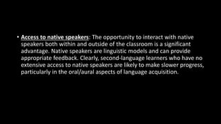 • Access to native speakers: The opportunity to interact with native
speakers both within and outside of the classroom is a significant
advantage. Native speakers are linguistic models and can provide
appropriate feedback. Clearly, second-language learners who have no
extensive access to native speakers are likely to make slower progress,
particularly in the oral/aural aspects of language acquisition.
 