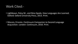 Work Cited:-
• Lightbown, Patsy M., and Nina Spada. How Languages Are Learned.
Oxford: Oxford University Press, 2013. Print.
• Macaro, Ernesto. Continuum Companion to Second Language
Acquisition. London: Continuum, 2010. Print.
 