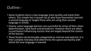 Outline:-
• Some students learn a new language more quickly and easily than
others. This simple fact is known by all who have themselves learned
a second language or taught those who are using their second
language in school.
• Clearly, some language learners are successful by virtue of their sheer
determination, hard work and persistence. However there are other
crucial factors influencing success that are largely beyond the control
of the learner.
• These factors can be broadly categorized as internal and external. It is
their complex interplay that determines the speed and facility with
which the new language is learned.
 