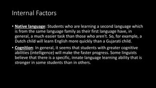 Internal Factors
• Native language: Students who are learning a second language which
is from the same language family as their first language have, in
general, a much easier task than those who aren't. So, for example, a
Dutch child will learn English more quickly than a Gujarati child.
• Cognition: In general, it seems that students with greater cognitive
abilities (intelligence) will make the faster progress. Some linguists
believe that there is a specific, innate language learning ability that is
stronger in some students than in others.
 