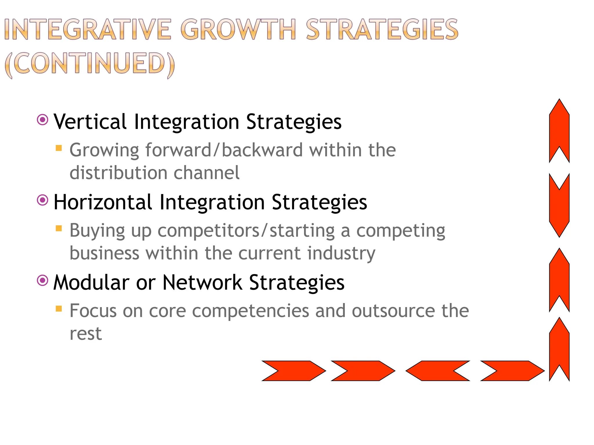  Vertical Integration Strategies
 Growing forward/backward within the
distribution channel
 Horizontal Integration Strategies
 Buying up competitors/starting a competing
business within the current industry
 Modular or Network Strategies
 Focus on core competencies and outsource the
rest
 