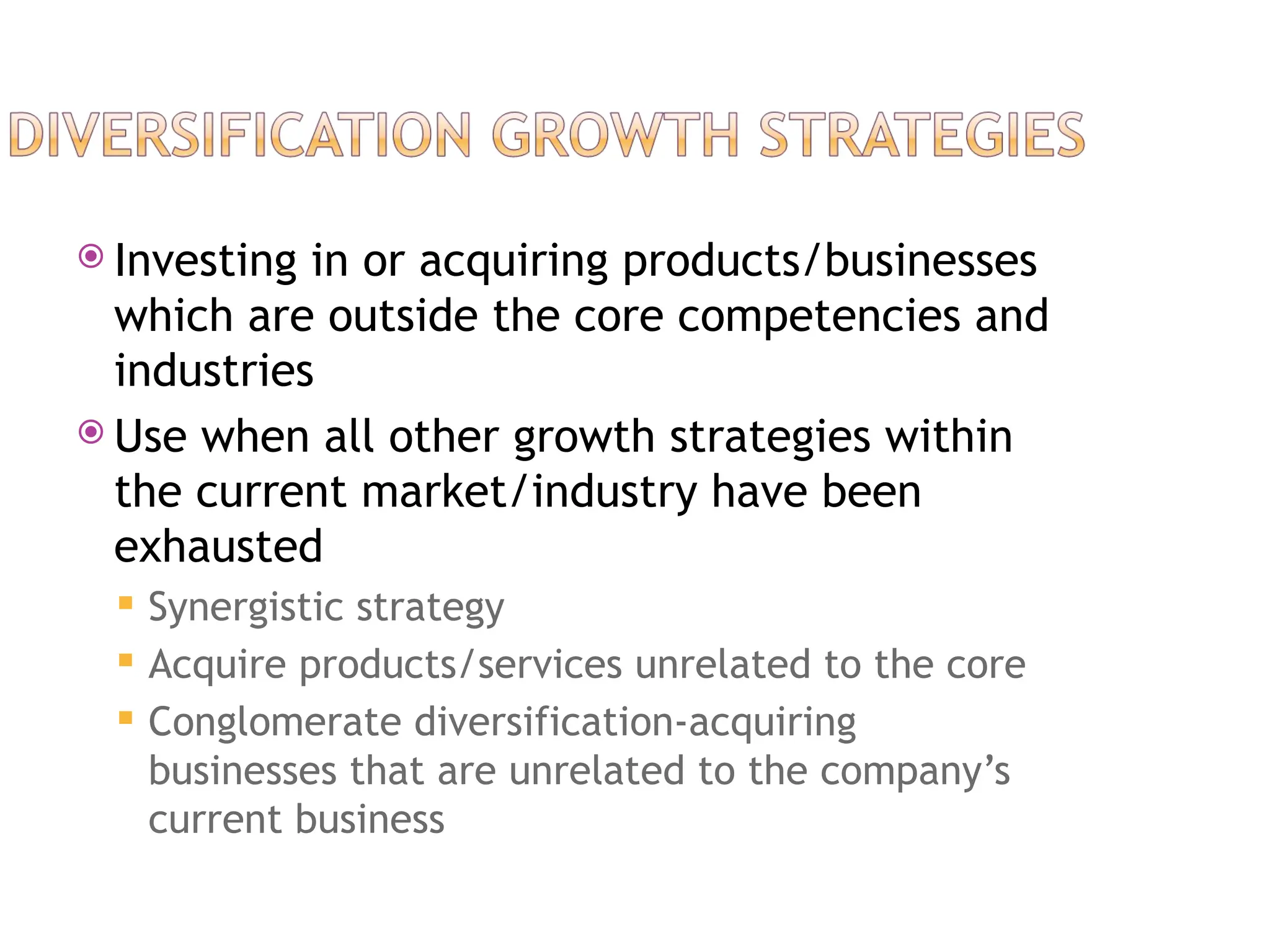  Investing in or acquiring products/businesses
which are outside the core competencies and
industries
 Use when all other growth strategies within
the current market/industry have been
exhausted
 Synergistic strategy
 Acquire products/services unrelated to the core
 Conglomerate diversification-acquiring
businesses that are unrelated to the company’s
current business
 