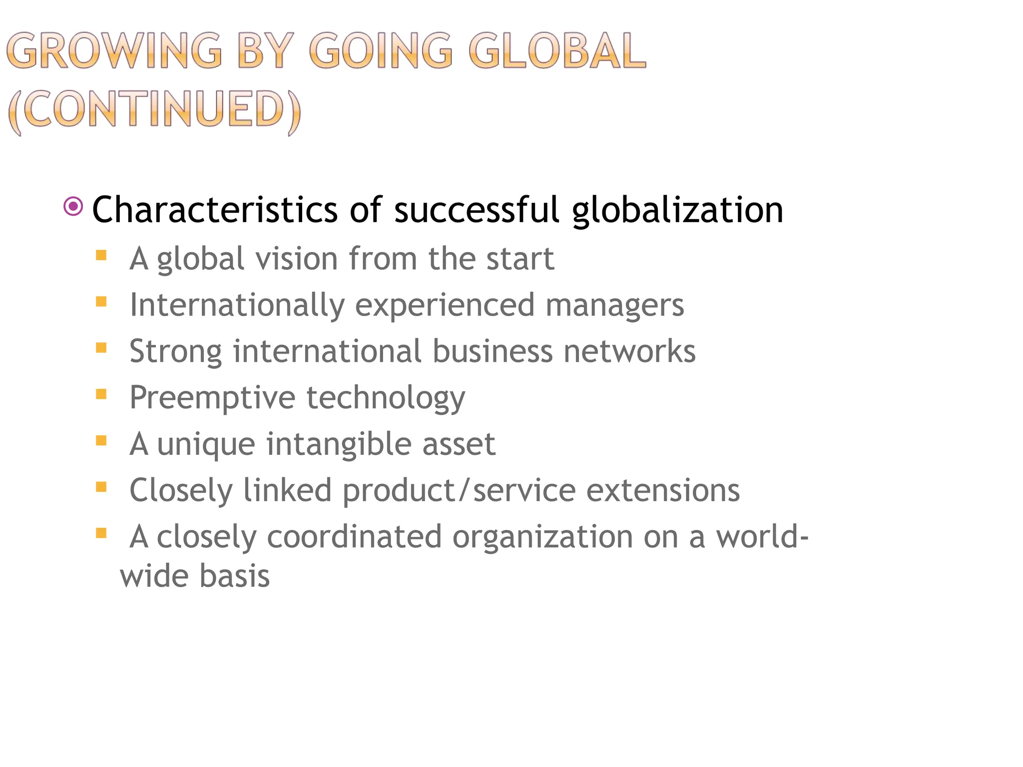  Characteristics of successful globalization
 A global vision from the start
 Internationally experienced managers
 Strong international business networks
 Preemptive technology
 A unique intangible asset
 Closely linked product/service extensions
 A closely coordinated organization on a world-
wide basis
 