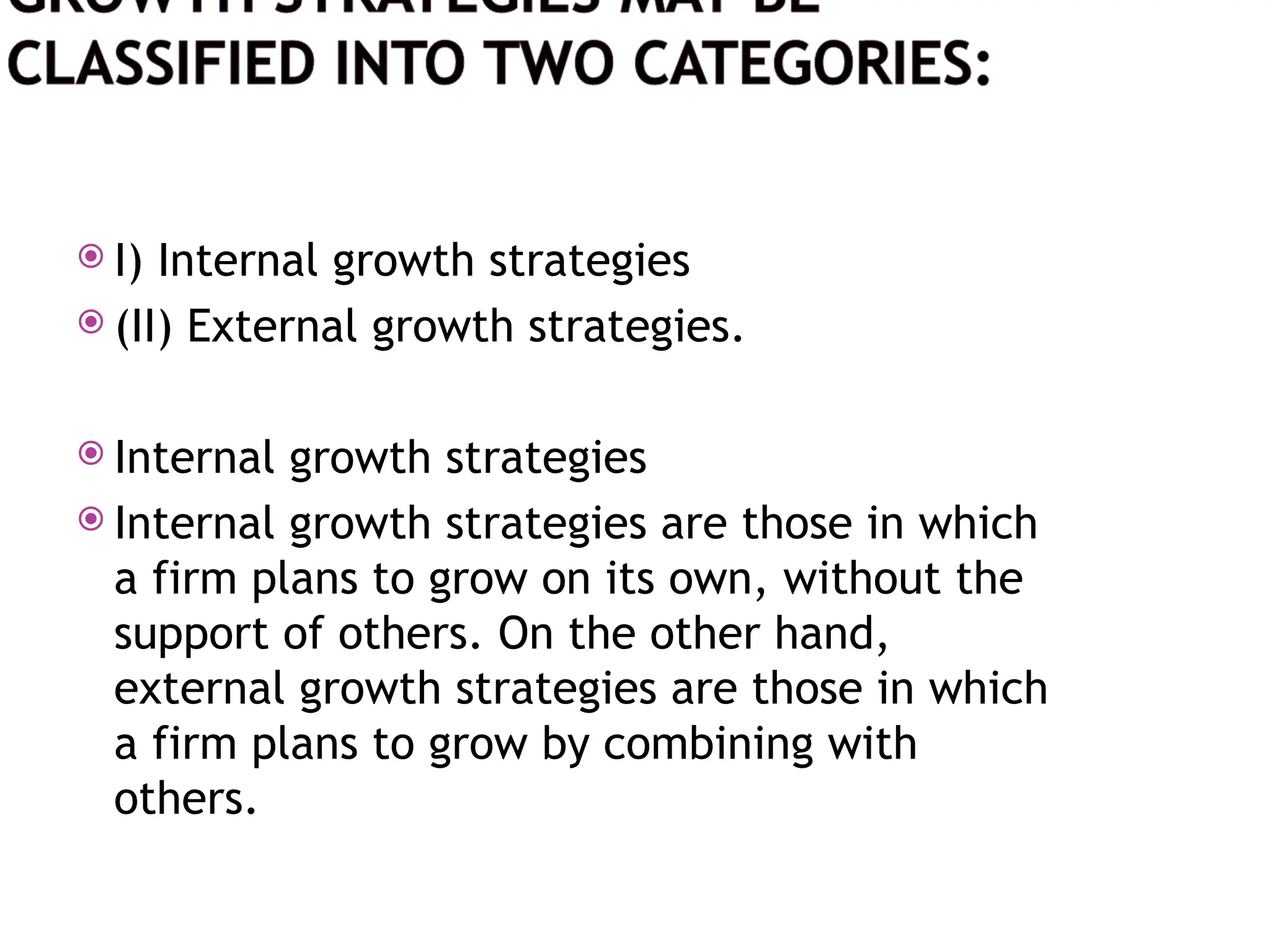  I) Internal growth strategies
 (II) External growth strategies.
 Internal growth strategies
 Internal growth strategies are those in which
a firm plans to grow on its own, without the
support of others. On the other hand,
external growth strategies are those in which
a firm plans to grow by combining with
others.
 