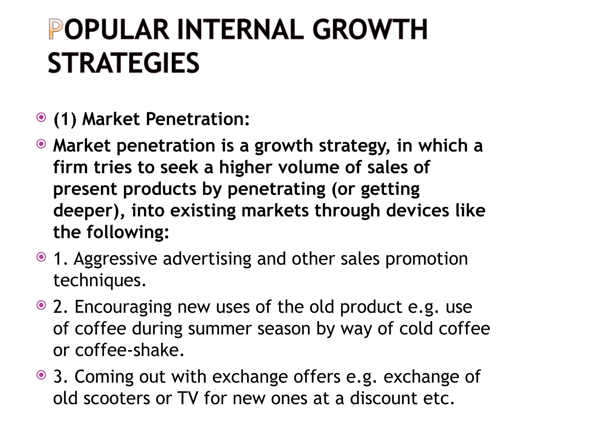  (1) Market Penetration:
 Market penetration is a growth strategy, in which a
firm tries to seek a higher volume of sales of
present products by penetrating (or getting
deeper), into existing markets through devices like
the following:
 1. Aggressive advertising and other sales promotion
techniques.
 2. Encouraging new uses of the old product e.g. use
of coffee during summer season by way of cold coffee
or coffee-shake.
 3. Coming out with exchange offers e.g. exchange of
old scooters or TV for new ones at a discount etc.
 