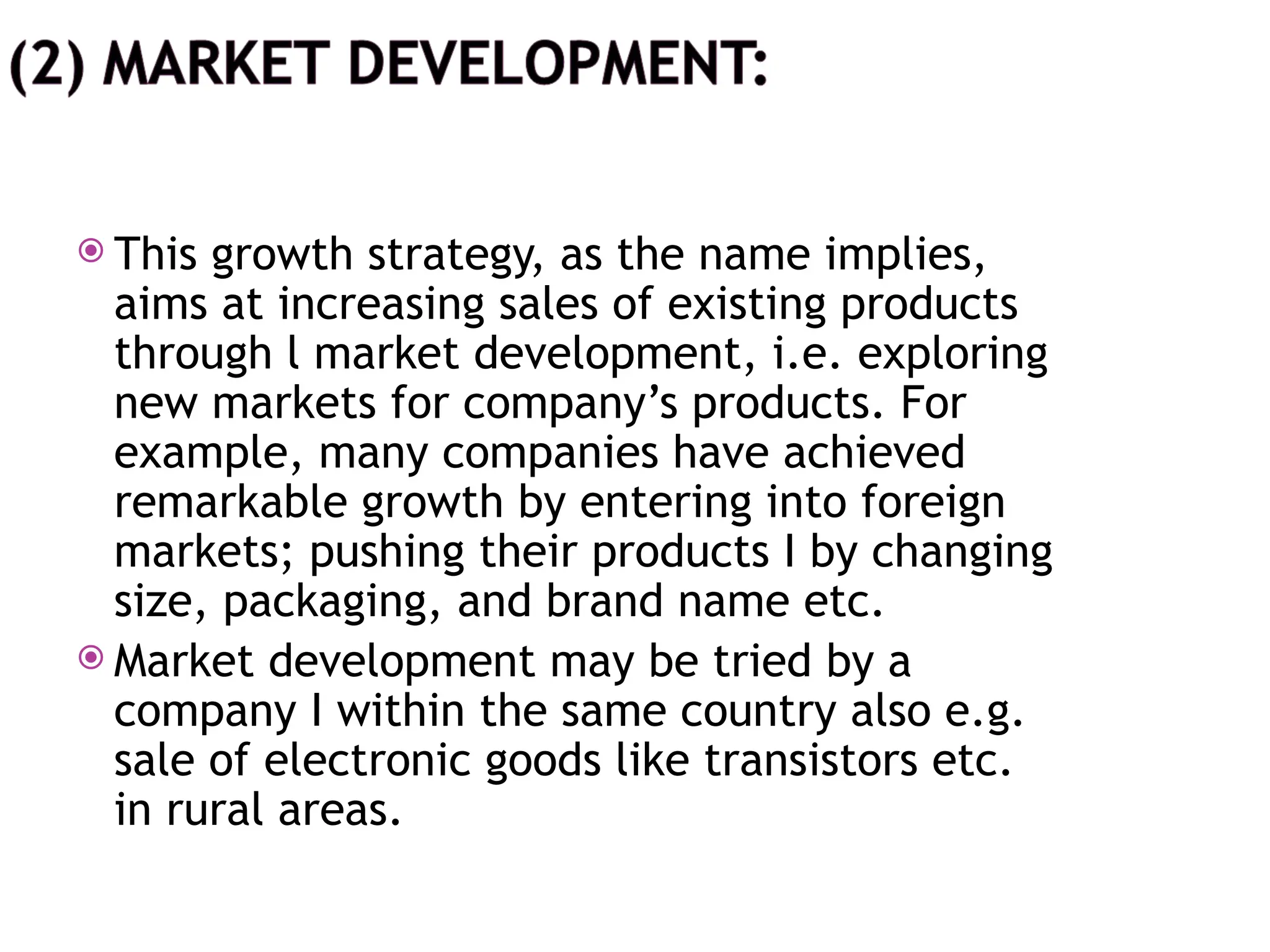  This growth strategy, as the name implies,
aims at increasing sales of existing products
through l market development, i.e. exploring
new markets for company’s products. For
example, many companies have achieved
remarkable growth by entering into foreign
markets; pushing their products I by changing
size, packaging, and brand name etc.
 Market development may be tried by a
company I within the same country also e.g.
sale of electronic goods like transistors etc.
in rural areas.
 