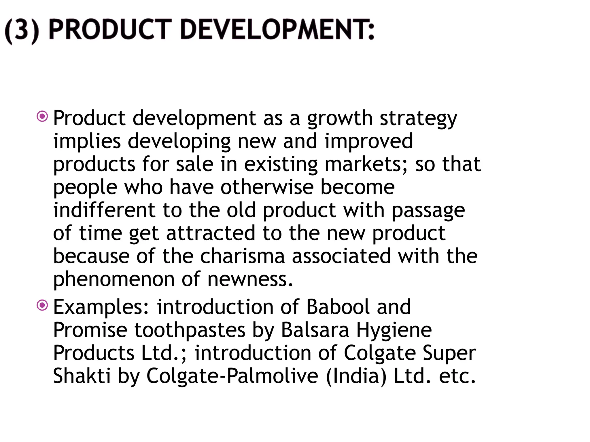  Product development as a growth strategy
implies developing new and improved
products for sale in existing markets; so that
people who have otherwise become
indifferent to the old product with passage
of time get attracted to the new product
because of the charisma associated with the
phenomenon of newness.
 Examples: introduction of Babool and
Promise toothpastes by Balsara Hygiene
Products Ltd.; introduction of Colgate Super
Shakti by Colgate-Palmolive (India) Ltd. etc.
 