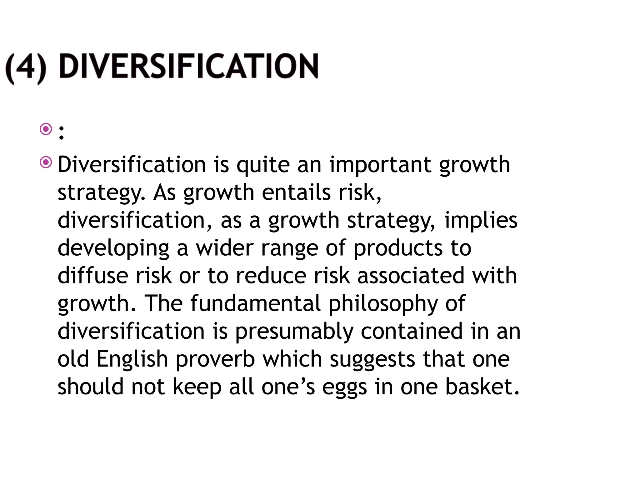  :
 Diversification is quite an important growth
strategy. As growth entails risk,
diversification, as a growth strategy, implies
developing a wider range of products to
diffuse risk or to reduce risk associated with
growth. The fundamental philosophy of
diversification is presumably contained in an
old English proverb which suggests that one
should not keep all one’s eggs in one basket.
 