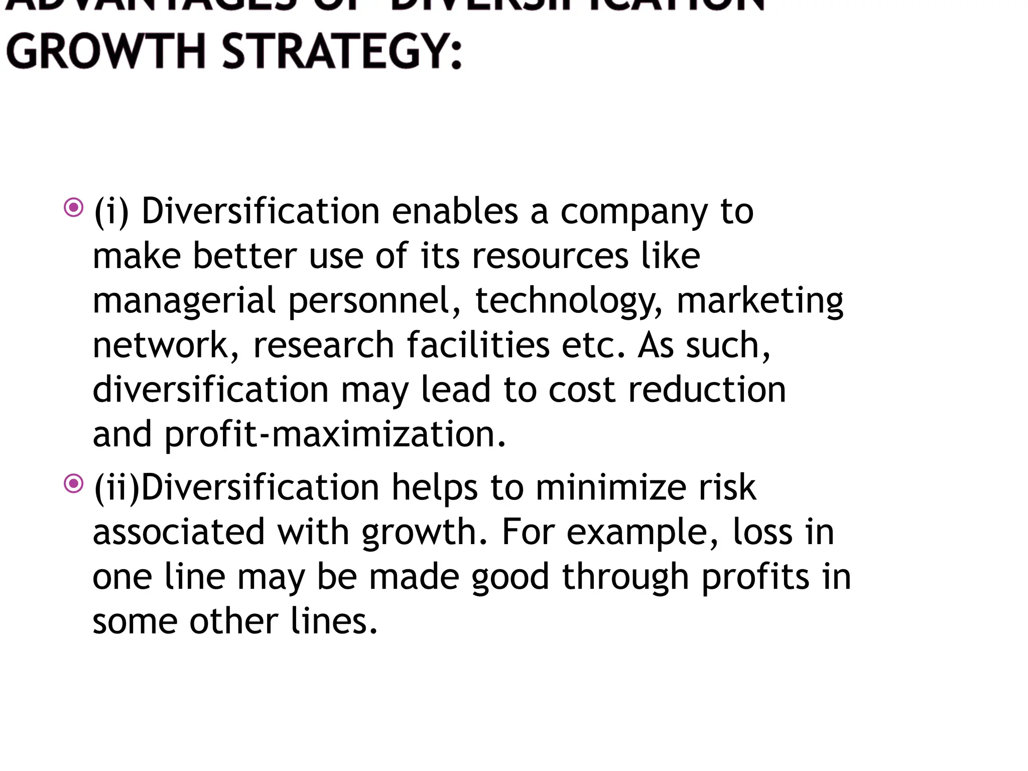  (i) Diversification enables a company to
make better use of its resources like
managerial personnel, technology, marketing
network, research facilities etc. As such,
diversification may lead to cost reduction
and profit-maximization.
 (ii)Diversification helps to minimize risk
associated with growth. For example, loss in
one line may be made good through profits in
some other lines.
 