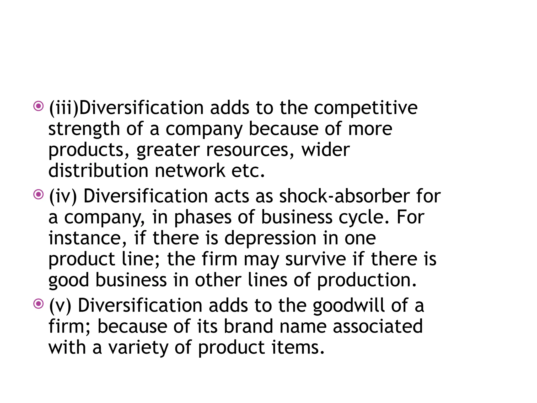 (iii)Diversification adds to the competitive
strength of a company because of more
products, greater resources, wider
distribution network etc.
 (iv) Diversification acts as shock-absorber for
a company, in phases of business cycle. For
instance, if there is depression in one
product line; the firm may survive if there is
good business in other lines of production.
 (v) Diversification adds to the goodwill of a
firm; because of its brand name associated
with a variety of product items.
 
