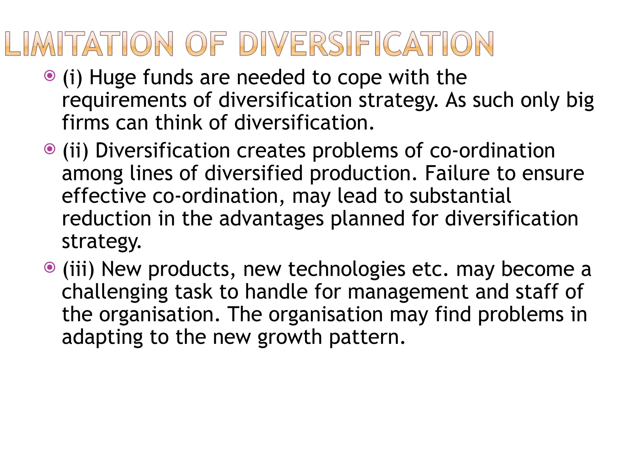  (i) Huge funds are needed to cope with the
requirements of diversification strategy. As such only big
firms can think of diversification.
 (ii) Diversification creates problems of co-ordination
among lines of diversified production. Failure to ensure
effective co-ordination, may lead to substantial
reduction in the advantages planned for diversification
strategy.
 (iii) New products, new technologies etc. may become a
challenging task to handle for management and staff of
the organisation. The organisation may find problems in
adapting to the new growth pattern.
 