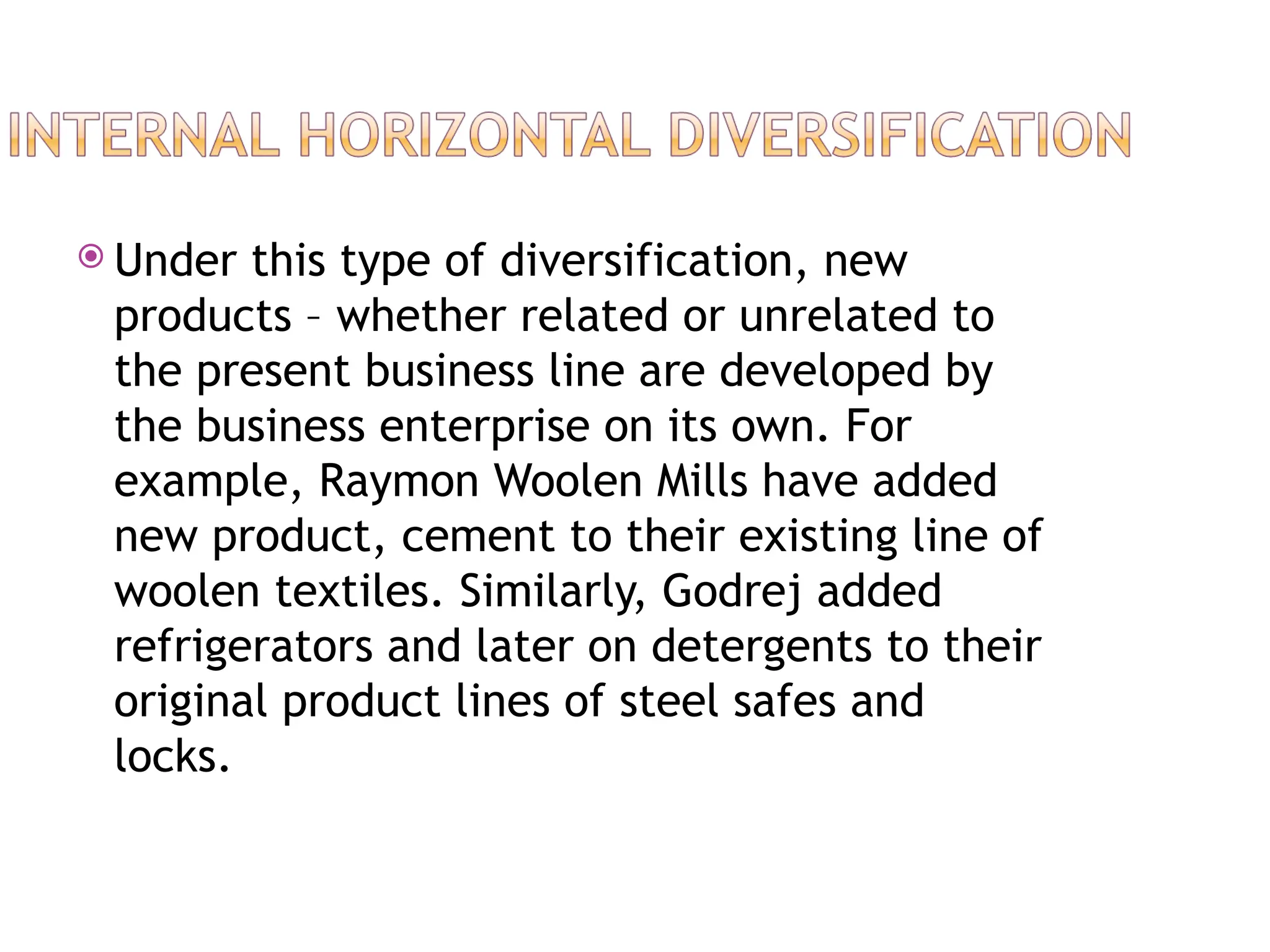  Under this type of diversification, new
products – whether related or unrelated to
the present business line are developed by
the business enterprise on its own. For
example, Raymon Woolen Mills have added
new product, cement to their existing line of
woolen textiles. Similarly, Godrej added
refrigerators and later on detergents to their
original product lines of steel safes and
locks.
 