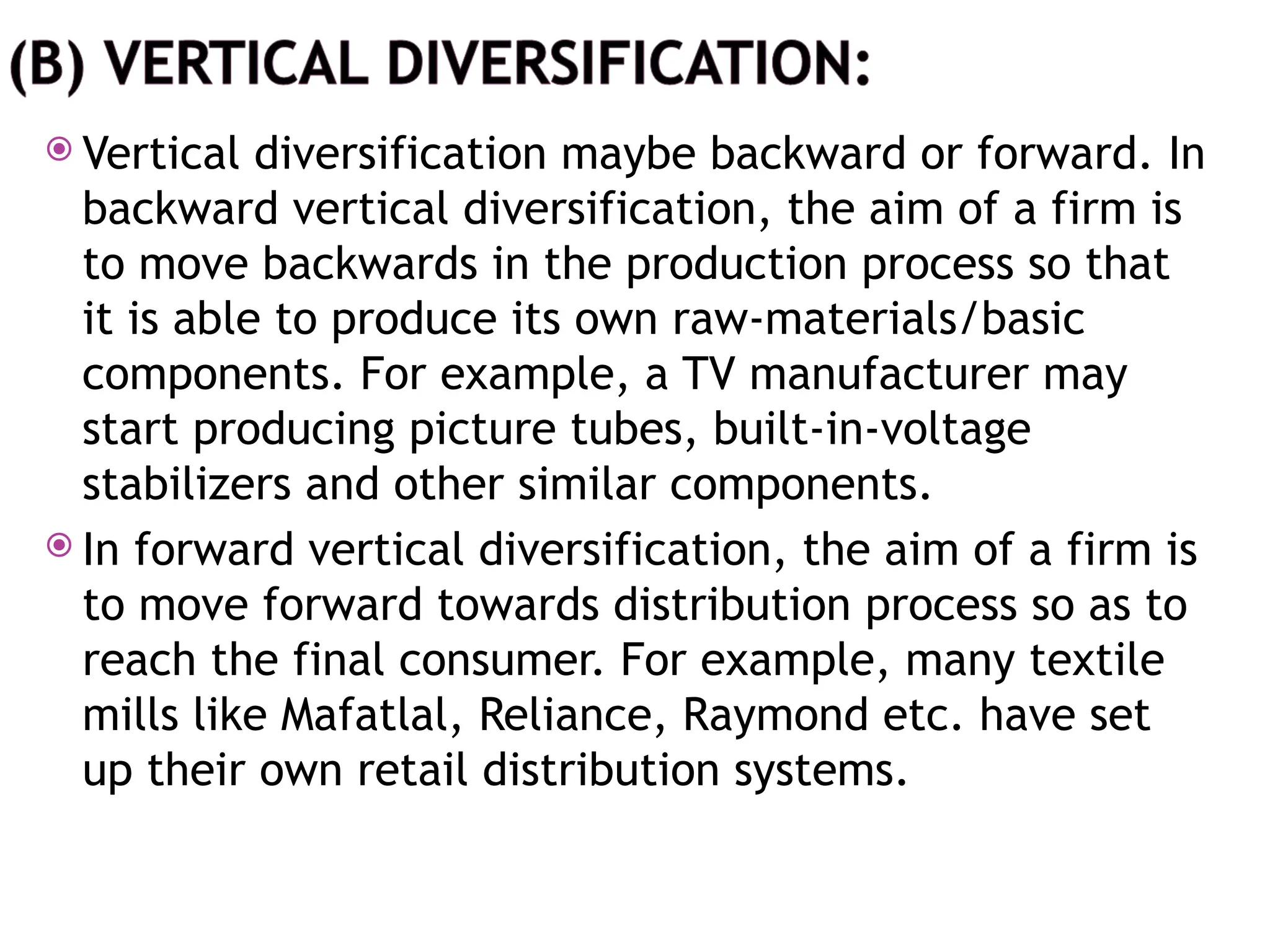  Vertical diversification maybe backward or forward. In
backward vertical diversification, the aim of a firm is
to move backwards in the production process so that
it is able to produce its own raw-materials/basic
components. For example, a TV manufacturer may
start producing picture tubes, built-in-voltage
stabilizers and other similar components.
 In forward vertical diversification, the aim of a firm is
to move forward towards distribution process so as to
reach the final consumer. For example, many textile
mills like Mafatlal, Reliance, Raymond etc. have set
up their own retail distribution systems.
 