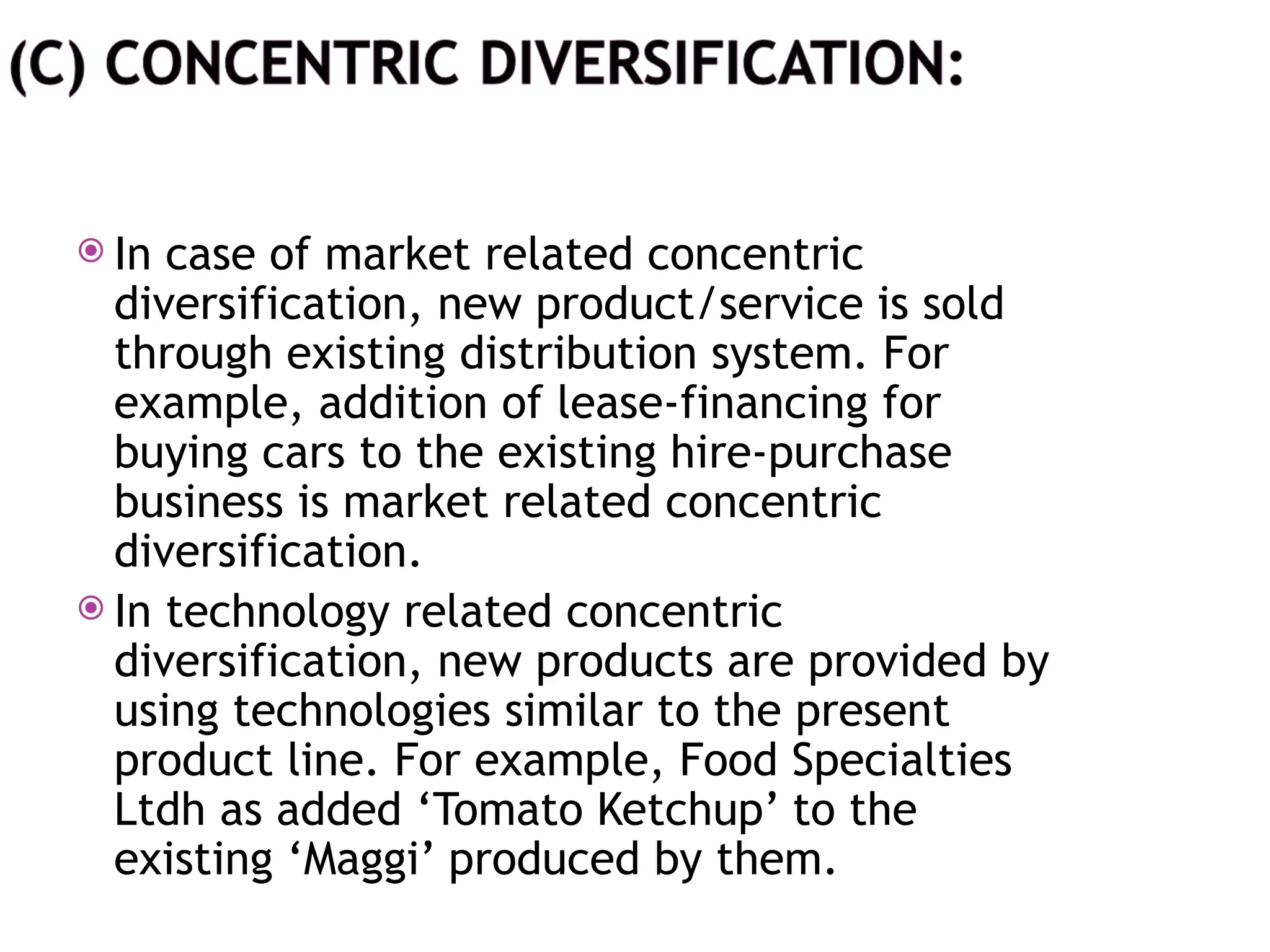  In case of market related concentric
diversification, new product/service is sold
through existing distribution system. For
example, addition of lease-financing for
buying cars to the existing hire-purchase
business is market related concentric
diversification.
 In technology related concentric
diversification, new products are provided by
using technologies similar to the present
product line. For example, Food Specialties
Ltdh as added ‘Tomato Ketchup’ to the
existing ‘Maggi’ produced by them.
 