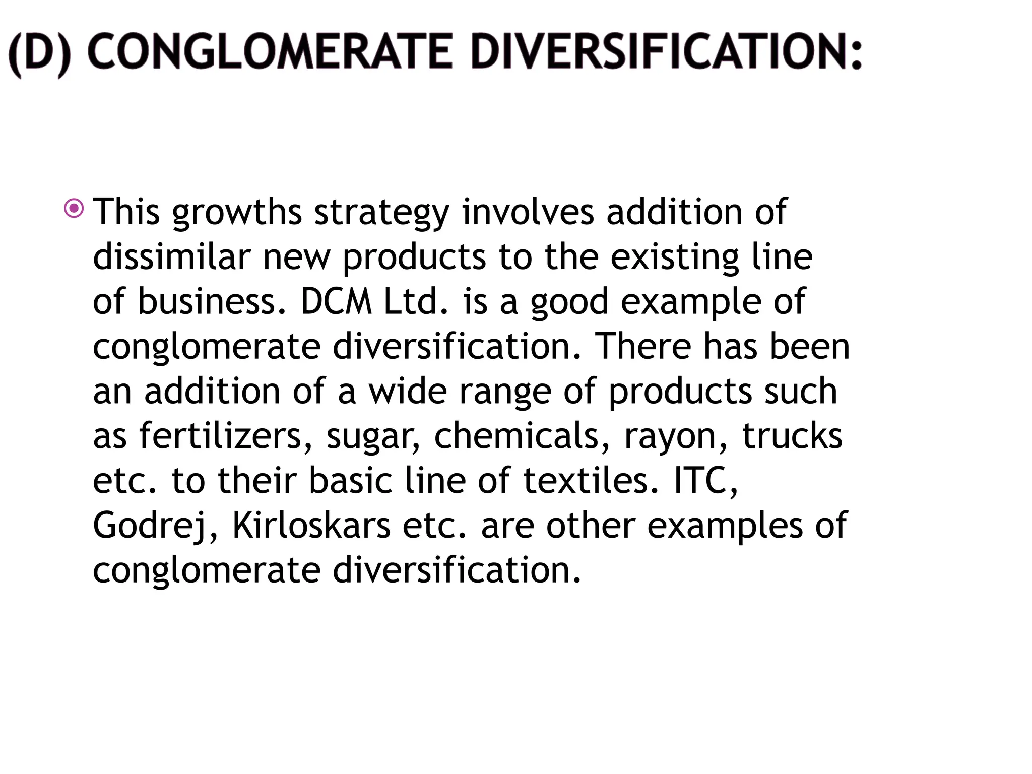  This growths strategy involves addition of
dissimilar new products to the existing line
of business. DCM Ltd. is a good example of
conglomerate diversification. There has been
an addition of a wide range of products such
as fertilizers, sugar, chemicals, rayon, trucks
etc. to their basic line of textiles. ITC,
Godrej, Kirloskars etc. are other examples of
conglomerate diversification.
 