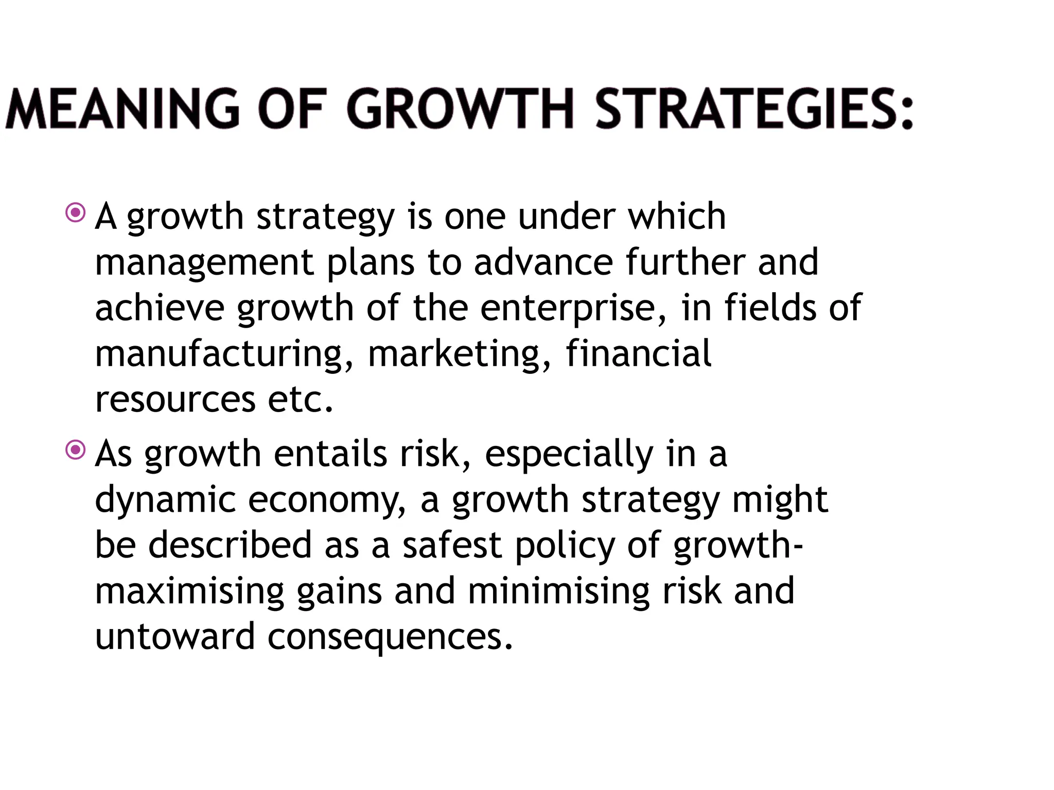  A growth strategy is one under which
management plans to advance further and
achieve growth of the enterprise, in fields of
manufacturing, marketing, financial
resources etc.
 As growth entails risk, especially in a
dynamic economy, a growth strategy might
be described as a safest policy of growth-
maximising gains and minimising risk and
untoward consequences.
 