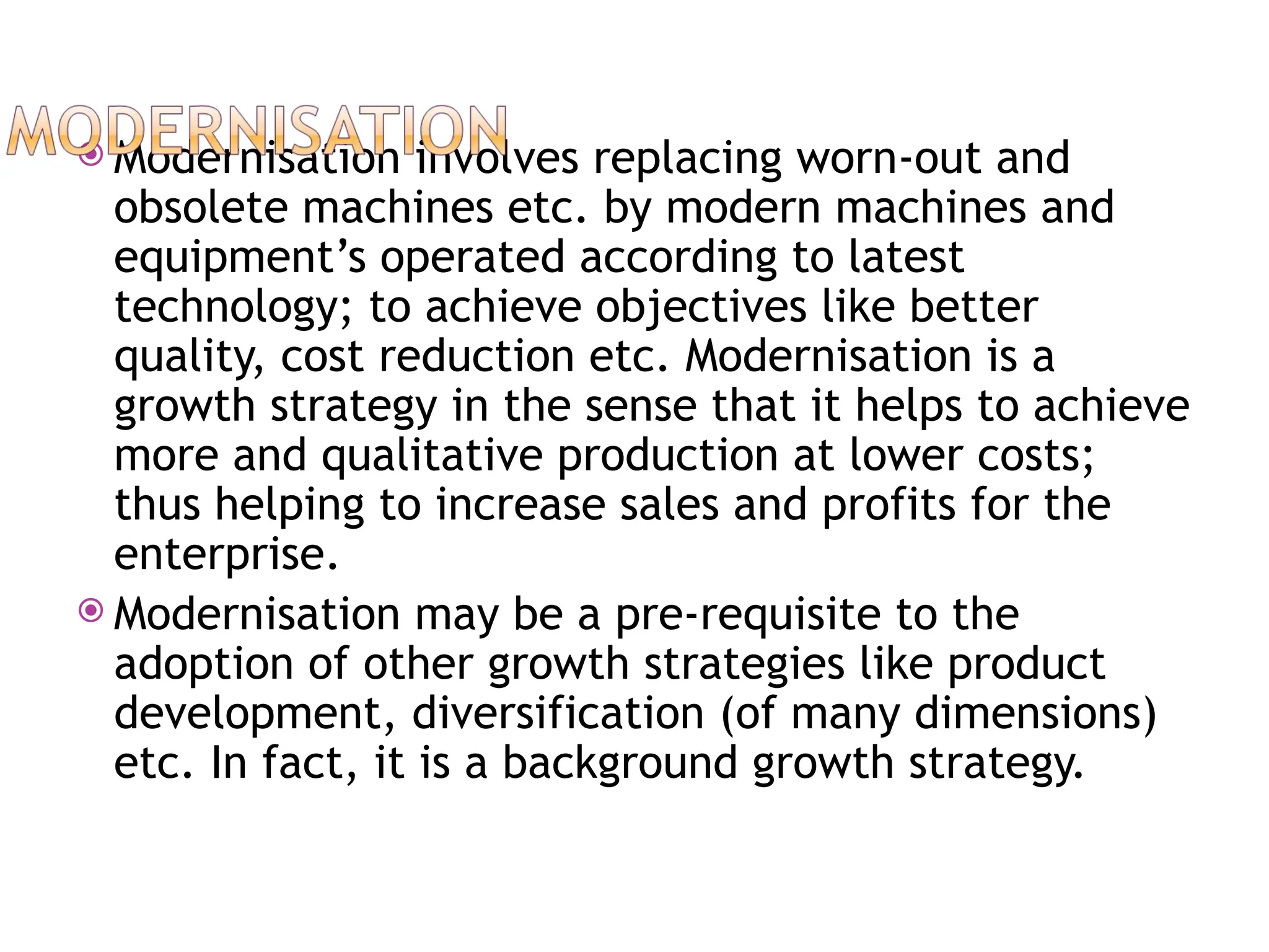  Modernisation involves replacing worn-out and
obsolete machines etc. by modern machines and
equipment’s operated according to latest
technology; to achieve objectives like better
quality, cost reduction etc. Modernisation is a
growth strategy in the sense that it helps to achieve
more and qualitative production at lower costs;
thus helping to increase sales and profits for the
enterprise.
 Modernisation may be a pre-requisite to the
adoption of other growth strategies like product
development, diversification (of many dimensions)
etc. In fact, it is a background growth strategy.
 