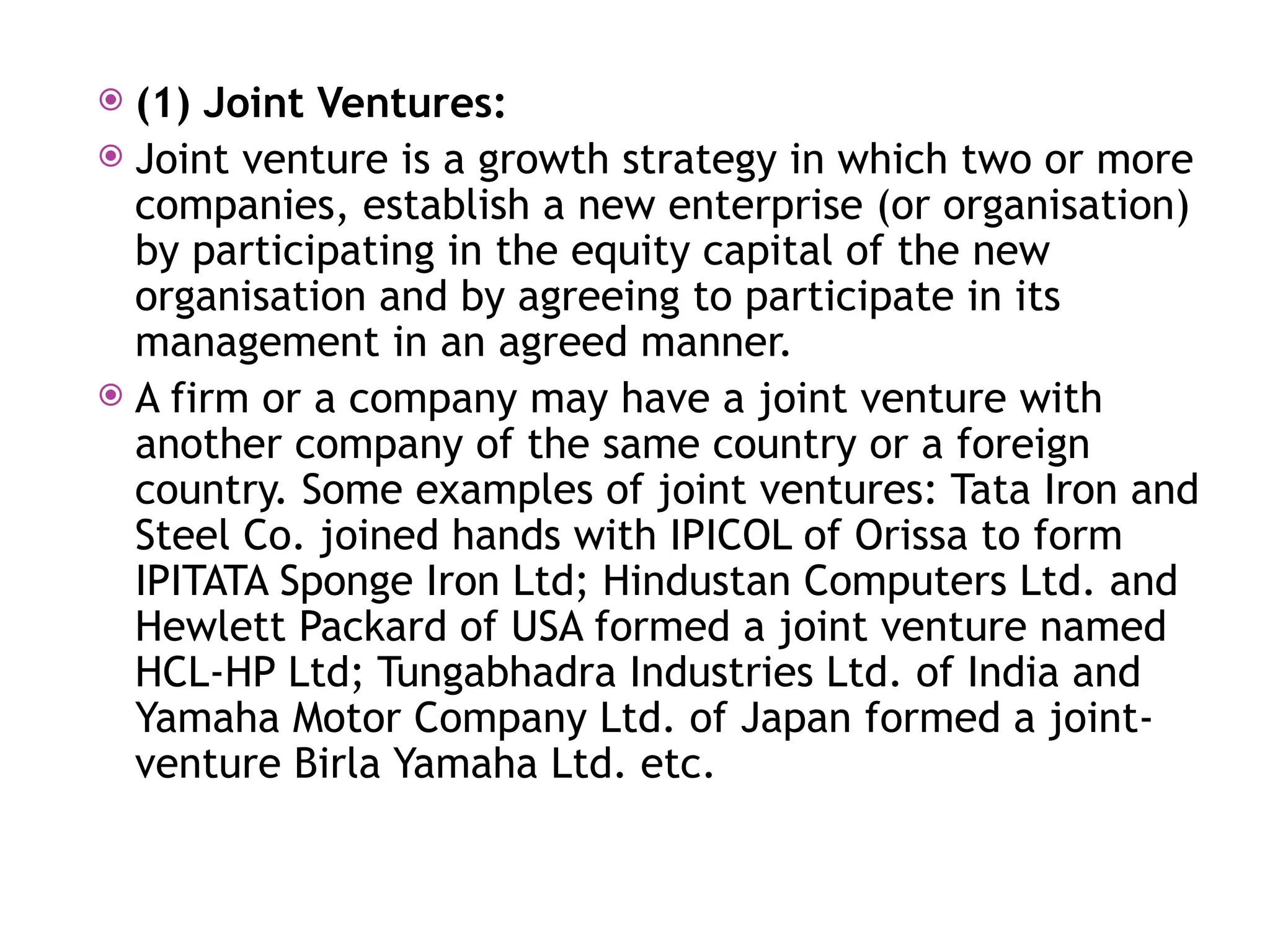  (1) Joint Ventures:
 Joint venture is a growth strategy in which two or more
companies, establish a new enterprise (or organisation)
by participating in the equity capital of the new
organisation and by agreeing to participate in its
management in an agreed manner.
 A firm or a company may have a joint venture with
another company of the same country or a foreign
country. Some examples of joint ventures: Tata Iron and
Steel Co. joined hands with IPICOL of Orissa to form
IPITATA Sponge Iron Ltd; Hindustan Computers Ltd. and
Hewlett Packard of USA formed a joint venture named
HCL-HP Ltd; Tungabhadra Industries Ltd. of India and
Yamaha Motor Company Ltd. of Japan formed a joint-
venture Birla Yamaha Ltd. etc.
 