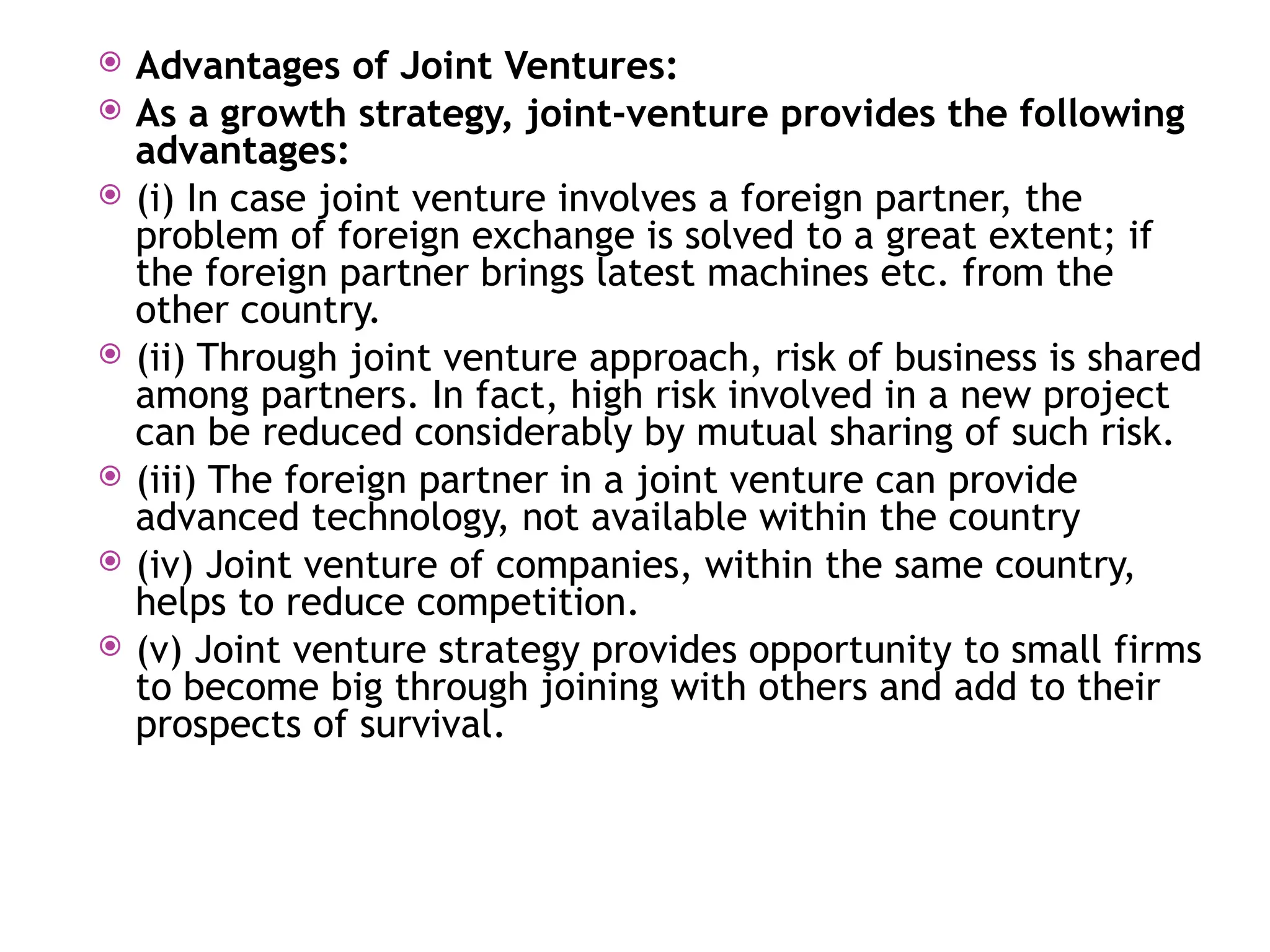  Advantages of Joint Ventures:
 As a growth strategy, joint-venture provides the following
advantages:
 (i) In case joint venture involves a foreign partner, the
problem of foreign exchange is solved to a great extent; if
the foreign partner brings latest machines etc. from the
other country.
 (ii) Through joint venture approach, risk of business is shared
among partners. In fact, high risk involved in a new project
can be reduced considerably by mutual sharing of such risk.
 (iii) The foreign partner in a joint venture can provide
advanced technology, not available within the country
 (iv) Joint venture of companies, within the same country,
helps to reduce competition.
 (v) Joint venture strategy provides opportunity to small firms
to become big through joining with others and add to their
prospects of survival.
 