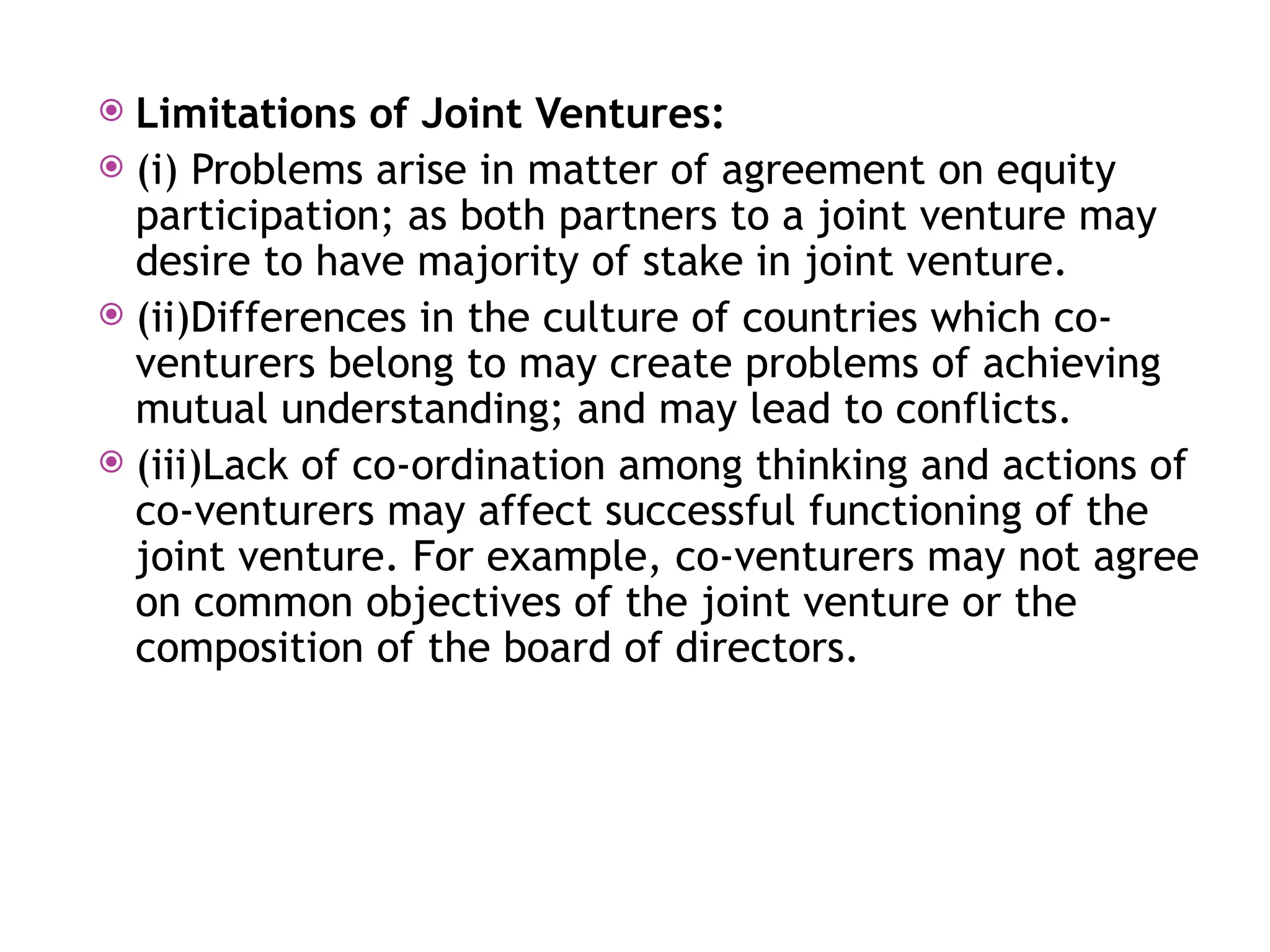  Limitations of Joint Ventures:
 (i) Problems arise in matter of agreement on equity
participation; as both partners to a joint venture may
desire to have majority of stake in joint venture.
 (ii)Differences in the culture of countries which co-
venturers belong to may create problems of achieving
mutual understanding; and may lead to conflicts.
 (iii)Lack of co-ordination among thinking and actions of
co-venturers may affect successful functioning of the
joint venture. For example, co-venturers may not agree
on common objectives of the joint venture or the
composition of the board of directors.
 