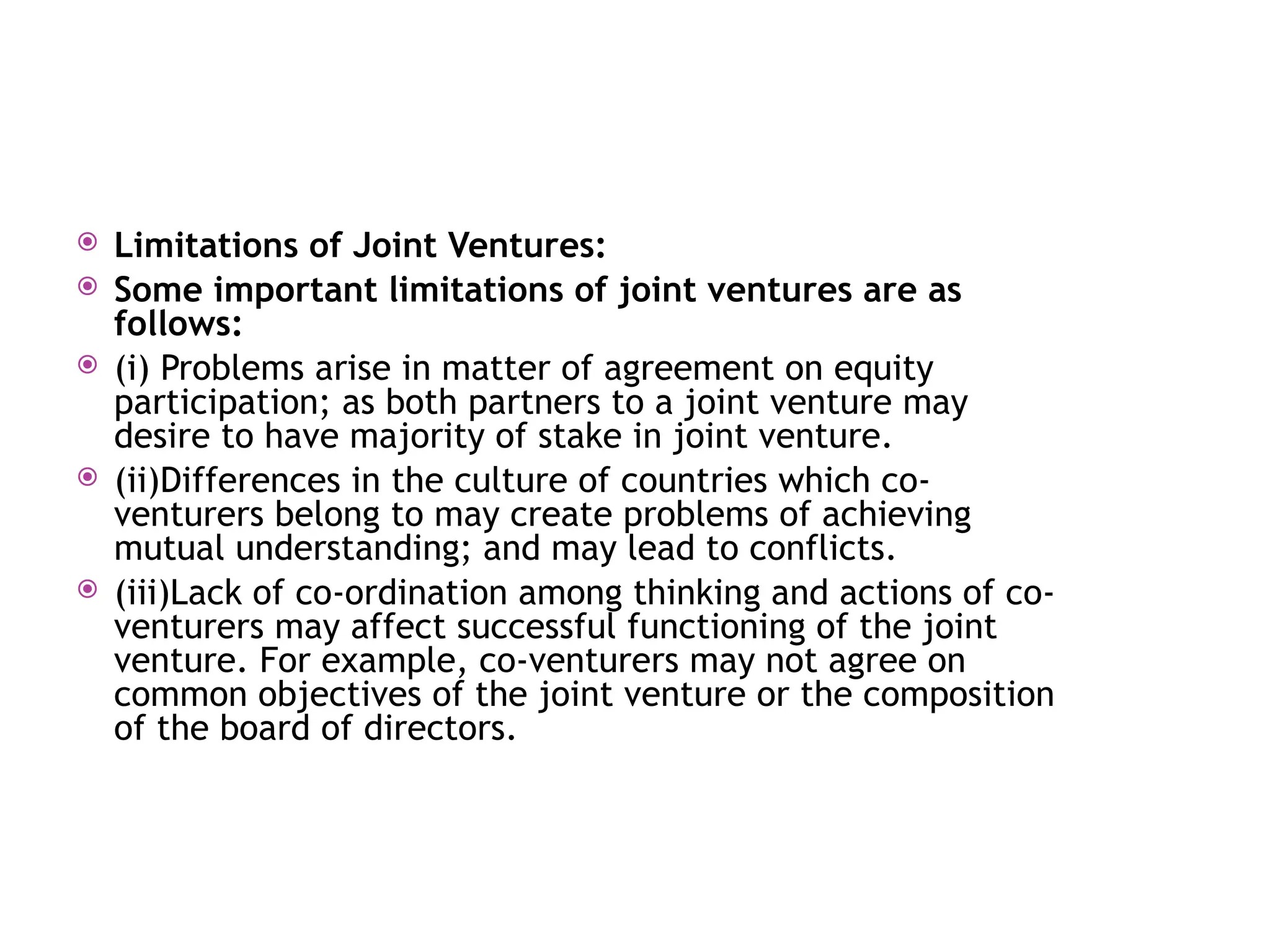  Limitations of Joint Ventures:
 Some important limitations of joint ventures are as
follows:
 (i) Problems arise in matter of agreement on equity
participation; as both partners to a joint venture may
desire to have majority of stake in joint venture.
 (ii)Differences in the culture of countries which co-
venturers belong to may create problems of achieving
mutual understanding; and may lead to conflicts.
 (iii)Lack of co-ordination among thinking and actions of co-
venturers may affect successful functioning of the joint
venture. For example, co-venturers may not agree on
common objectives of the joint venture or the composition
of the board of directors.
 