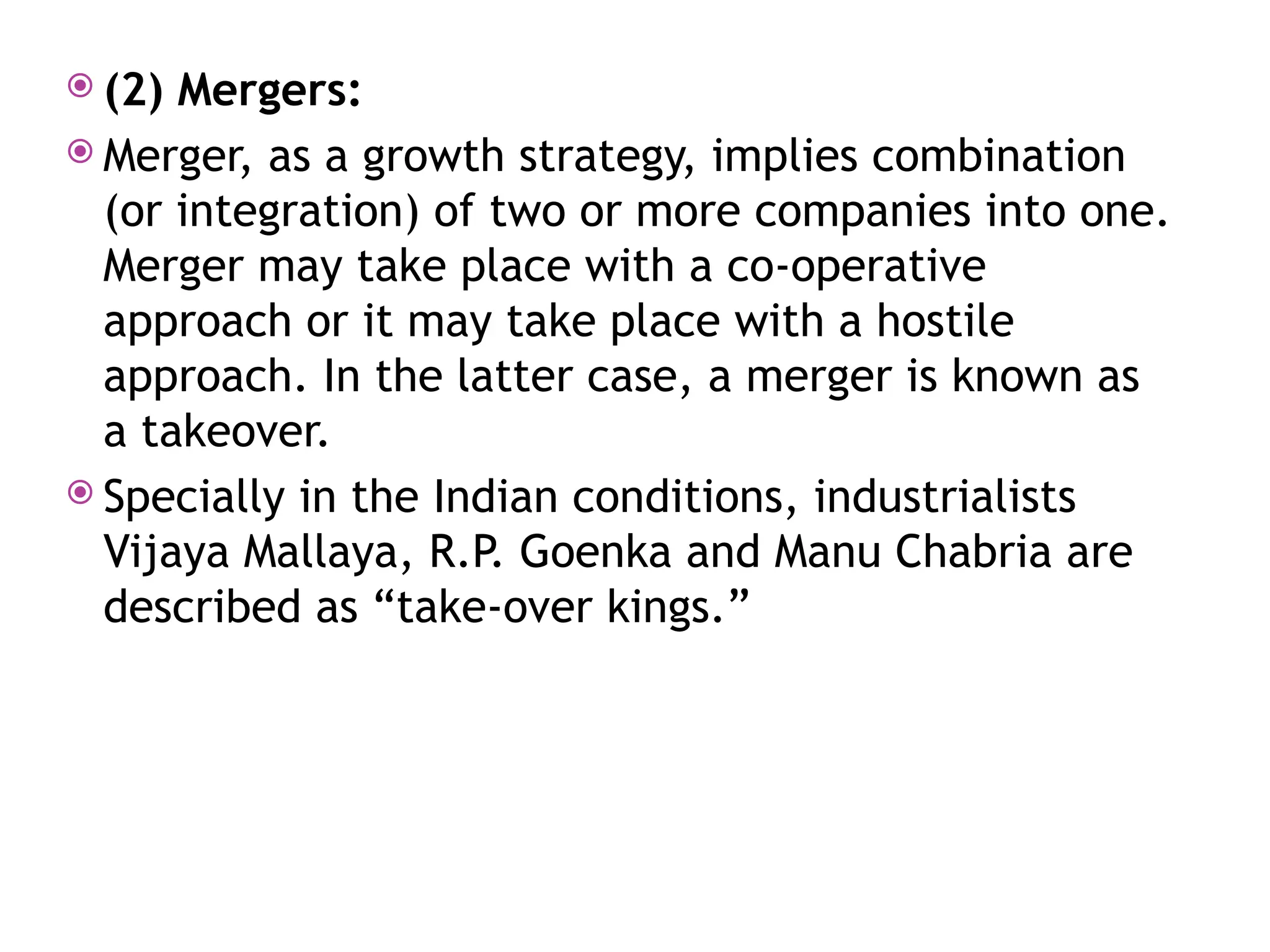  (2) Mergers:
 Merger, as a growth strategy, implies combination
(or integration) of two or more companies into one.
Merger may take place with a co-operative
approach or it may take place with a hostile
approach. In the latter case, a merger is known as
a takeover.
 Specially in the Indian conditions, industrialists
Vijaya Mallaya, R.P. Goenka and Manu Chabria are
described as “take-over kings.”
 