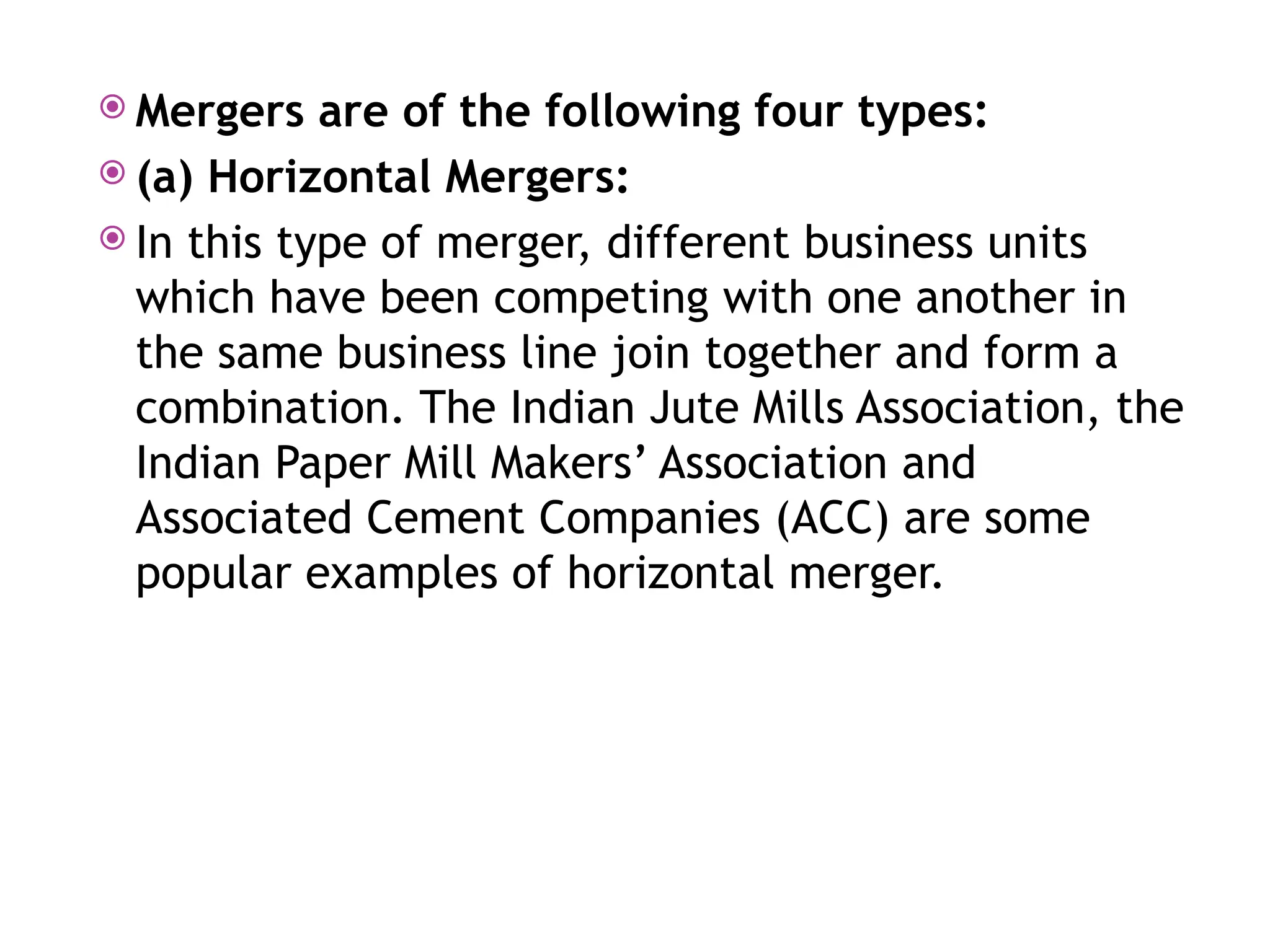  Mergers are of the following four types:
 (a) Horizontal Mergers:
 In this type of merger, different business units
which have been competing with one another in
the same business line join together and form a
combination. The Indian Jute Mills Association, the
Indian Paper Mill Makers’ Association and
Associated Cement Companies (ACC) are some
popular examples of horizontal merger.
 