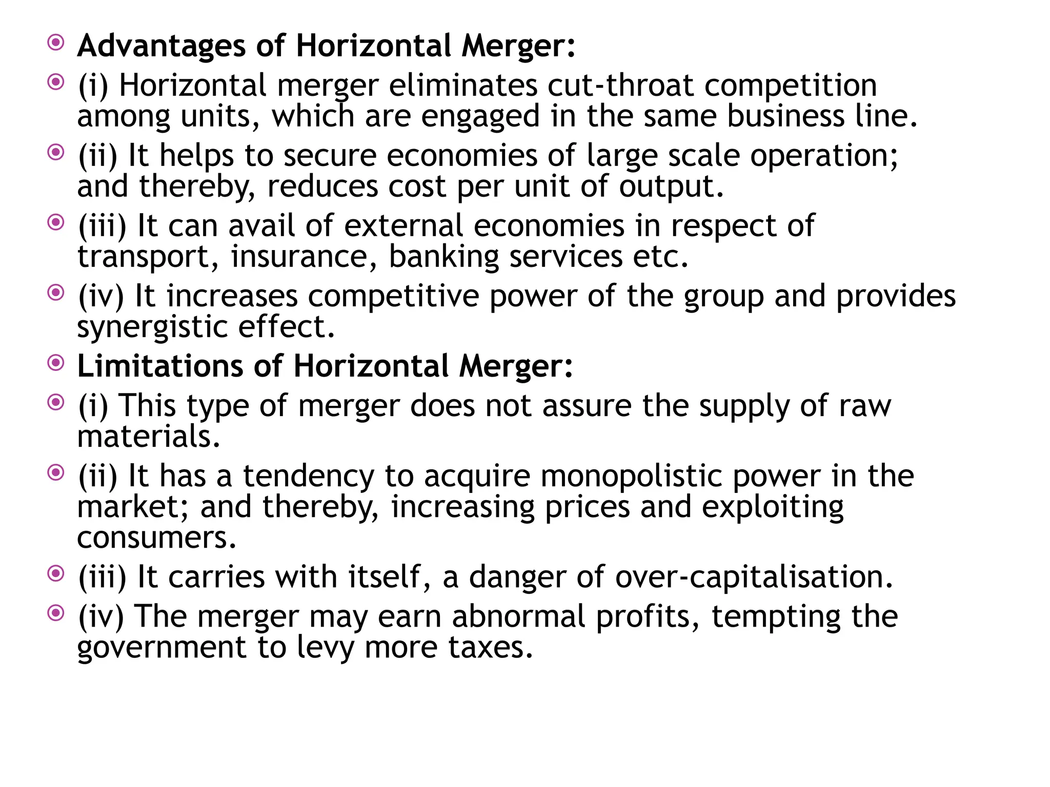  Advantages of Horizontal Merger:
 (i) Horizontal merger eliminates cut-throat competition
among units, which are engaged in the same business line.
 (ii) It helps to secure economies of large scale operation;
and thereby, reduces cost per unit of output.
 (iii) It can avail of external economies in respect of
transport, insurance, banking services etc.
 (iv) It increases competitive power of the group and provides
synergistic effect.
 Limitations of Horizontal Merger:
 (i) This type of merger does not assure the supply of raw
materials.
 (ii) It has a tendency to acquire monopolistic power in the
market; and thereby, increasing prices and exploiting
consumers.
 (iii) It carries with itself, a danger of over-capitalisation.
 (iv) The merger may earn abnormal profits, tempting the
government to levy more taxes.
 