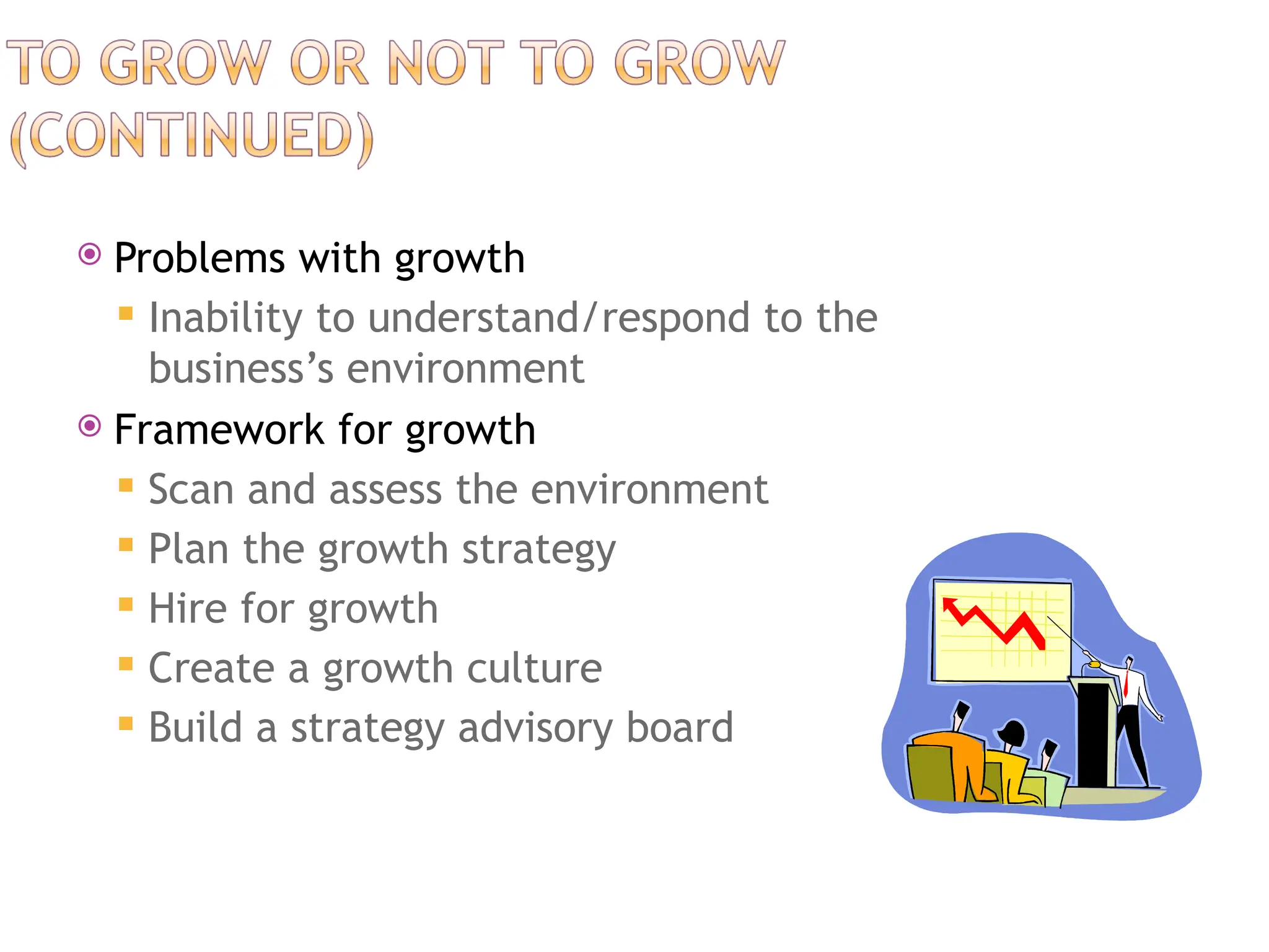  Problems with growth
 Inability to understand/respond to the
business’s environment
 Framework for growth
 Scan and assess the environment
 Plan the growth strategy
 Hire for growth
 Create a growth culture
 Build a strategy advisory board
 