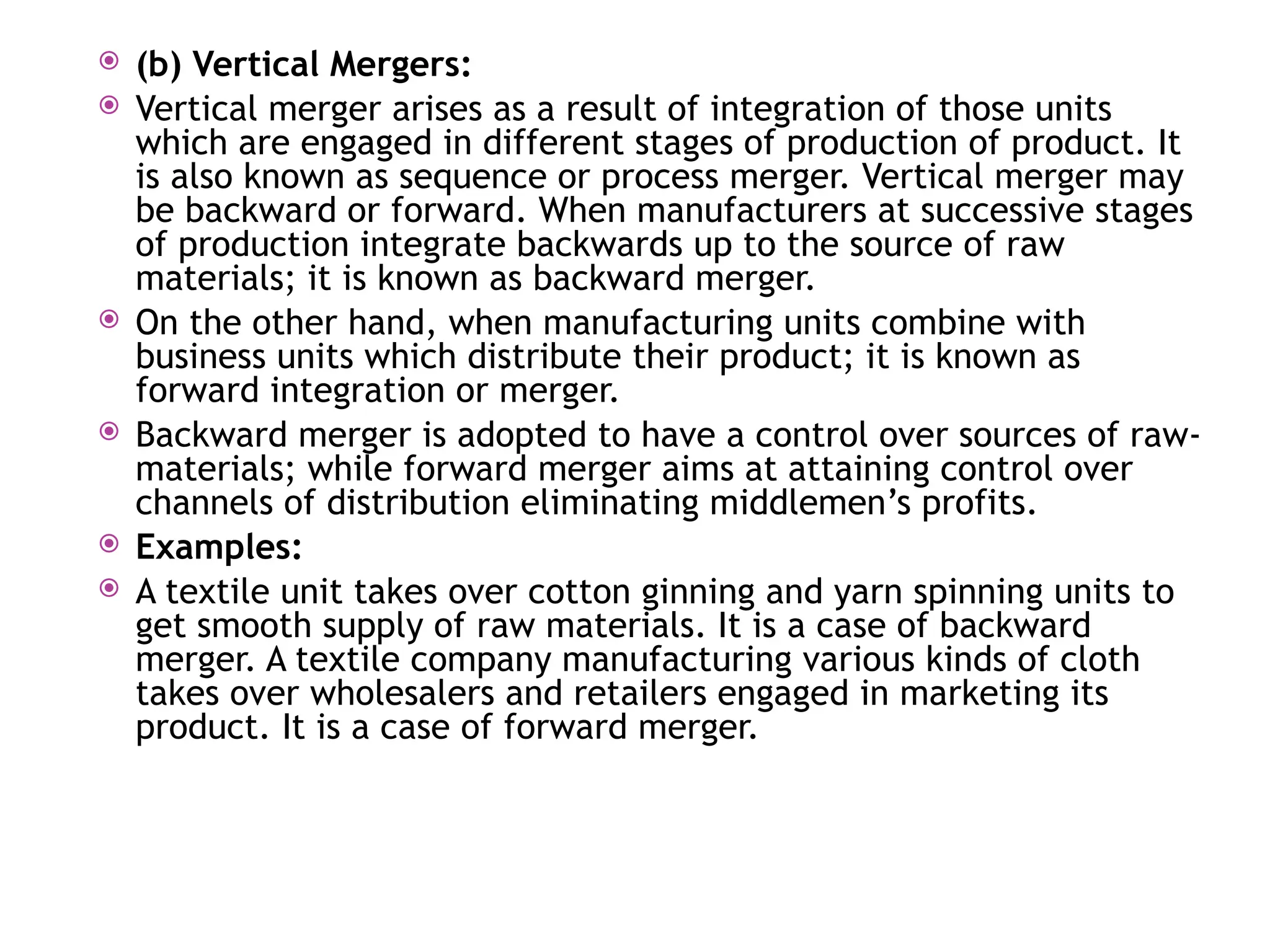  (b) Vertical Mergers:
 Vertical merger arises as a result of integration of those units
which are engaged in different stages of production of product. It
is also known as sequence or process merger. Vertical merger may
be backward or forward. When manufacturers at successive stages
of production integrate backwards up to the source of raw
materials; it is known as backward merger.
 On the other hand, when manufacturing units combine with
business units which distribute their product; it is known as
forward integration or merger.
 Backward merger is adopted to have a control over sources of raw-
materials; while forward merger aims at attaining control over
channels of distribution eliminating middlemen’s profits.
 Examples:
 A textile unit takes over cotton ginning and yarn spinning units to
get smooth supply of raw materials. It is a case of backward
merger. A textile company manufacturing various kinds of cloth
takes over wholesalers and retailers engaged in marketing its
product. It is a case of forward merger.
 