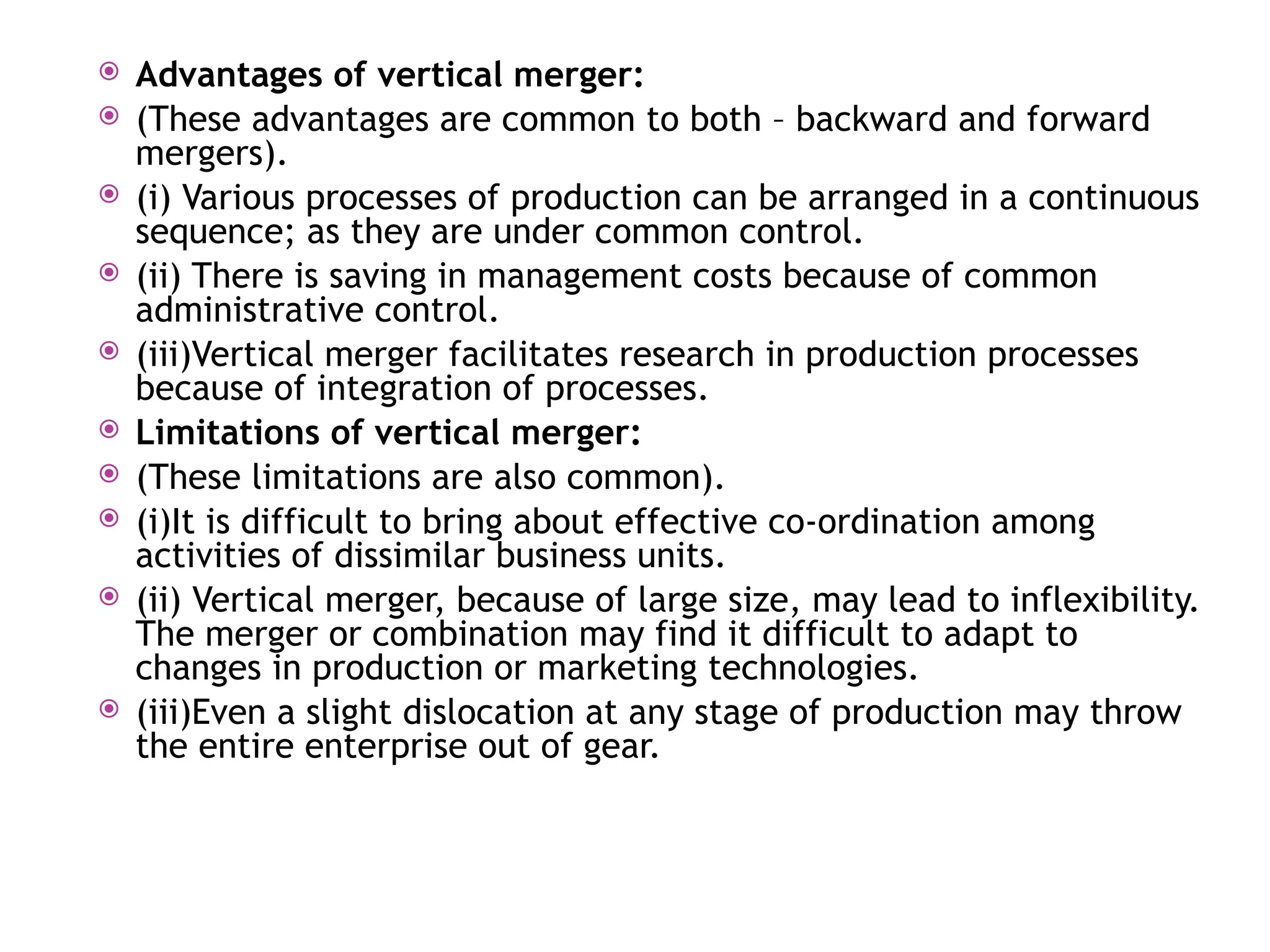  Advantages of vertical merger:
 (These advantages are common to both – backward and forward
mergers).
 (i) Various processes of production can be arranged in a continuous
sequence; as they are under common control.
 (ii) There is saving in management costs because of common
administrative control.
 (iii)Vertical merger facilitates research in production processes
because of integration of processes.
 Limitations of vertical merger:
 (These limitations are also common).
 (i)It is difficult to bring about effective co-ordination among
activities of dissimilar business units.
 (ii) Vertical merger, because of large size, may lead to inflexibility.
The merger or combination may find it difficult to adapt to
changes in production or marketing technologies.
 (iii)Even a slight dislocation at any stage of production may throw
the entire enterprise out of gear.
 