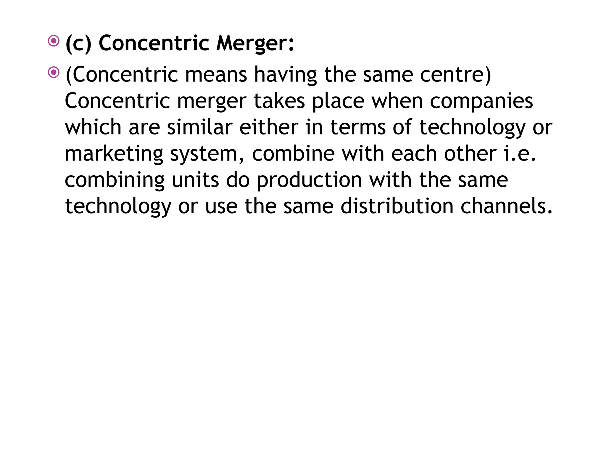  (c) Concentric Merger:
 (Concentric means having the same centre)
Concentric merger takes place when companies
which are similar either in terms of technology or
marketing system, combine with each other i.e.
combining units do production with the same
technology or use the same distribution channels.
 