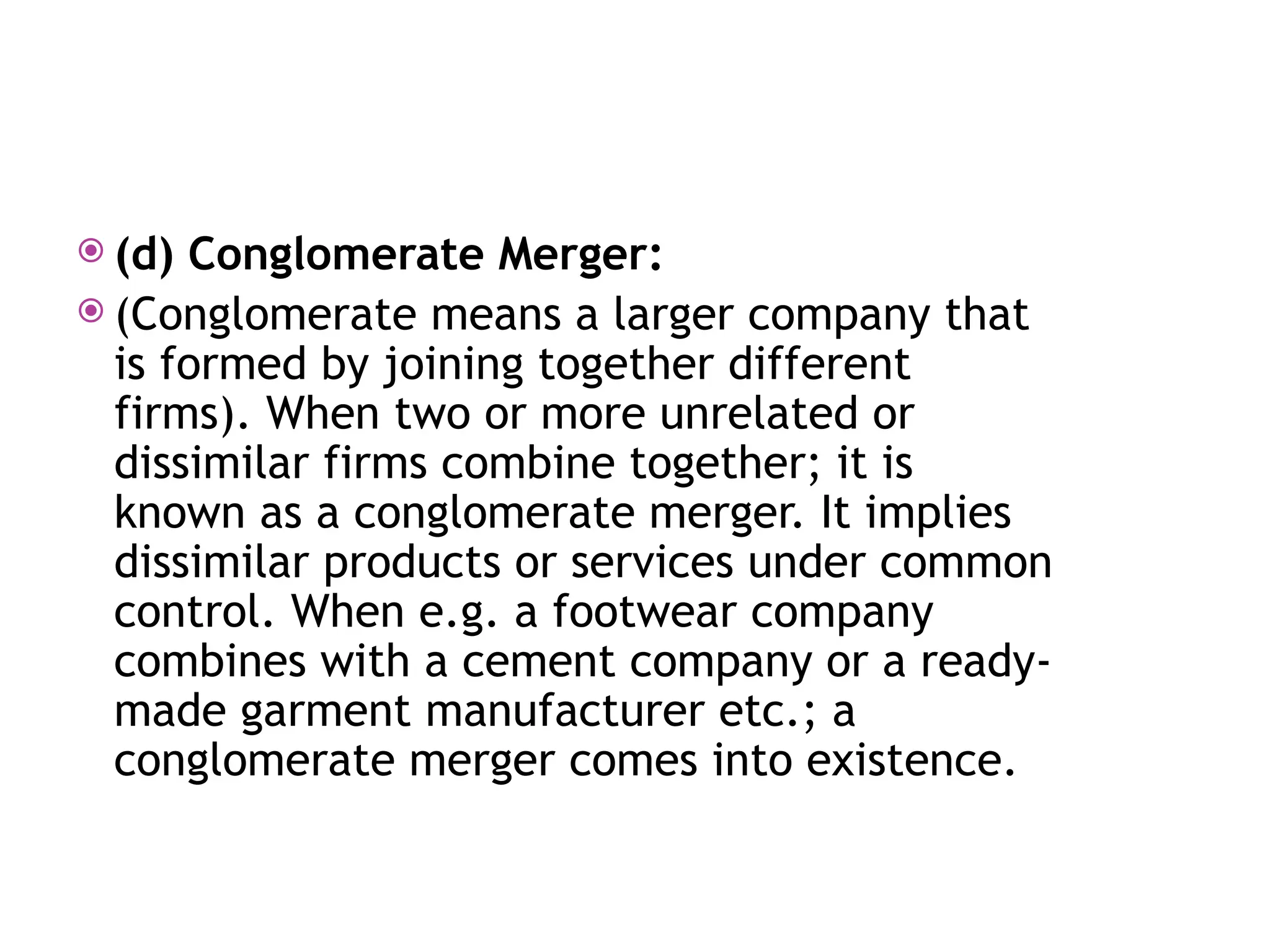  (d) Conglomerate Merger:
 (Conglomerate means a larger company that
is formed by joining together different
firms). When two or more unrelated or
dissimilar firms combine together; it is
known as a conglomerate merger. It implies
dissimilar products or services under common
control. When e.g. a footwear company
combines with a cement company or a ready-
made garment manufacturer etc.; a
conglomerate merger comes into existence.
 