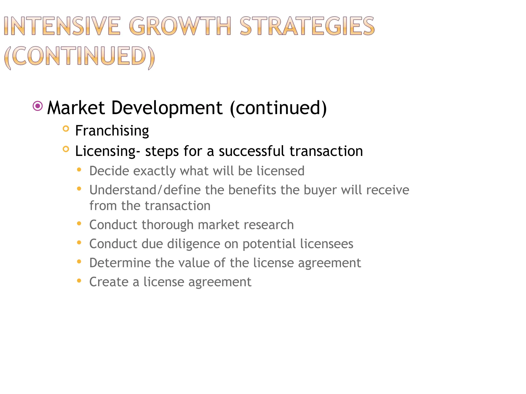  Market Development (continued)
 Franchising
 Licensing- steps for a successful transaction
 Decide exactly what will be licensed
 Understand/define the benefits the buyer will receive
from the transaction
 Conduct thorough market research
 Conduct due diligence on potential licensees
 Determine the value of the license agreement
 Create a license agreement
 