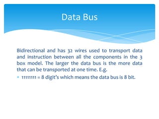 Data Bus


Bidirectional and has 32 wires used to transport data
and instruction between all the components in the 3
box model. The larger the data bus is the more data
that can be transported at one time. E.g.
  11111111 = 8 digit’s which means the data bus is 8 bit.
 