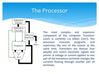 The Processor


    The most complex and expensive
    component of the computer. Transistor
    count is currently 2.6 billion (2011). The
    processor      executes     programs     and
    supervises the rest of the system at the
    same time. Transistors are devices that
    amplify and switch electronic signals and
    power. A voltage or current applied to one
    pair of the transistors terminals changes the
    currents flowing through another pair of
    terminals.
 