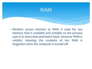 RAM


Random access memory or RAM is used for any
memory that is readable and writable so the process
uses it to store data and load it back. However RAM is
volatile, meaning the contents of the RAM is
forgotten when the computer is turned off.
 