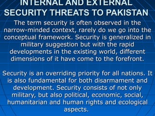 INTERNAL AND EXTERNALINTERNAL AND EXTERNAL
SECURITY THREATS TO PAKISTANSECURITY THREATS TO PAKISTAN
The term security is often observed in theThe term security is often observed in the
narrow-minded context, rarely do we go into thenarrow-minded context, rarely do we go into the
conceptual framework. Security is generalized inconceptual framework. Security is generalized in
military suggestion but with the rapidmilitary suggestion but with the rapid
developments in the existing world, differentdevelopments in the existing world, different
dimensions of it have come to the forefront.dimensions of it have come to the forefront.
Security is an overriding priority for all nations. ItSecurity is an overriding priority for all nations. It
is also fundamental for both disarmament andis also fundamental for both disarmament and
development. Security consists of not onlydevelopment. Security consists of not only
military, but also political, economic, social,military, but also political, economic, social,
humanitarian and human rights and ecologicalhumanitarian and human rights and ecological
aspects.aspects.
 