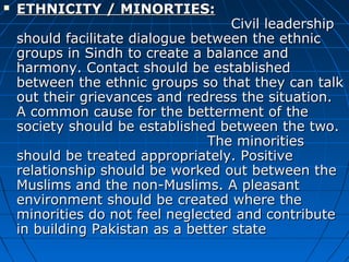 ETHNICITY / MINORTIES:ETHNICITY / MINORTIES:
Civil leadershipCivil leadership
should facilitate dialogue between the ethnicshould facilitate dialogue between the ethnic
groups in Sindh to create a balance andgroups in Sindh to create a balance and
harmony. Contact should be establishedharmony. Contact should be established
between the ethnic groups so that they can talkbetween the ethnic groups so that they can talk
out their grievances and redress the situation.out their grievances and redress the situation.
A common cause for the betterment of theA common cause for the betterment of the
society should be established between the two.society should be established between the two.
The minoritiesThe minorities
should be treated appropriately. Positiveshould be treated appropriately. Positive
relationship should be worked out between therelationship should be worked out between the
Muslims and the non-Muslims. A pleasantMuslims and the non-Muslims. A pleasant
environment should be created where theenvironment should be created where the
minorities do not feel neglected and contributeminorities do not feel neglected and contribute
in building Pakistan as a better statein building Pakistan as a better state
 