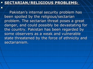  SECTARIAN/RELIGIOUS PROBLEMS:SECTARIAN/RELIGIOUS PROBLEMS:

Pakistan’s internal security problem hasPakistan’s internal security problem has
been spoiled by the religious/sectarianbeen spoiled by the religious/sectarian
problem. The sectarian threat poses a greatproblem. The sectarian threat poses a great
danger, and could possibly be devastating fordanger, and could possibly be devastating for
the country. Pakistan has been regarded bythe country. Pakistan has been regarded by
some observers as a weak and vulnerablesome observers as a weak and vulnerable
state threatened by the force of ethnicity andstate threatened by the force of ethnicity and
sectarianism.sectarianism.
 