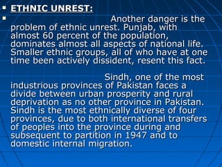  ETHNIC UNREST:ETHNIC UNREST:
 Another danger is theAnother danger is the
problem of ethnic unrest. Punjab, withproblem of ethnic unrest. Punjab, with
almost 60 percent of the population,almost 60 percent of the population,
dominates almost all aspects of national life.dominates almost all aspects of national life.
Smaller ethnic groups, all of who have at oneSmaller ethnic groups, all of who have at one
time been actively dissident, resent this fact.time been actively dissident, resent this fact.
Sindh, one of the mostSindh, one of the most
industrious provinces of Pakistan faces aindustrious provinces of Pakistan faces a
divide between urban prosperity and ruraldivide between urban prosperity and rural
deprivation as no other province in Pakistan.deprivation as no other province in Pakistan.
Sindh is the most ethnically diverse of fourSindh is the most ethnically diverse of four
provinces, due to both international transfersprovinces, due to both international transfers
of peoples into the province during andof peoples into the province during and
subsequent to partition in 1947 and tosubsequent to partition in 1947 and to
domestic internal migration.domestic internal migration.
 